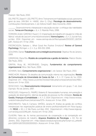 U3
158 Relações interpessoais
Pearson: São Paulo, 2010.
DELPRETTE,ZildaA.P.;DELPRETTE,Almir.Treinamentoemhabilidadessociais:panorama
geral da área. 249-364. In: HAASE, Vitor G. (Org.). Psicologia do desenvolvimento:
contribuições interdisciplinares. 1. ed. Editora Health: Belo Horizonte, 2000.
______. Desenvolvimento interpessoal e educação escolar: o enfoque das habilidades
sociais. Temas em Psicologia, v. 6, n. 3, Ribeirão Preto, 1998.
FERREIRA, André; GIMENEZ, Paulo E. O. Implantação do trabalho em equipe no ‘chão de
fábrica’:estudodecasoemumaindústriabrasileira.ViannaSapiens,v.5,n.2,JuizdeFora,
jul./dez. 2014. Disponível em: <www.viannajr.edu.br/files/uploads/20150317_162534.
pdf>. Acesso em: 9 mar. 2016.
FREDRICKSON, Barbara L. What Good Are Positive Emotions? Review of General
Psychology, Michigan, v. 2, n. 3, p. 300-319, 1998.
GOLEMAN,Daniel.Trabalhandocomainteligênciaemocional.Objetiva:RiodeJaneiro,
1999.
GRAMIGNA, Maria Rita. Modelo de competências e gestão de talentos. Makron Books:
São Paulo, 2002.
GRIFFIN, Ricky W.; MOORHEAD, Gregory. Fundamentos do comportamento
organizacional. Ática: São Paulo, 2006.
JOHANN, Sílvio. Comportamento organizacional. 1. ed. Saraiva: São Paulo, 2013.
MARCHIORI, Marlene. Os desafios da comunicação interna nas organizações. Revista
da Comunicação da Universidade de Caxias do Sul, v. 9, n. 17, Caxias do Sul, 2010.
Disponível em: <http://www.ucs.br/etc/revistas/index.php/conexao/article/view/466>.
Acesso em: 9 mar. 2016.
MOSCOVICI, Felá. Desenvolvimento interpessoal: treinamento em grupo. 7. ed. José
Olympio: Rio de Janeiro, 1997.
MOSCOZO, Pollyanna Q.; PAIXÃO, Roberto B. Necessidades humanas, remuneração e
avaliação de desempenho: dilemas da gestão de pessoas na Mix Utilidades. Revista de
Gestão, Finanças e Contabilidade, v. 4, n. 2, 2014. Disponível em: <http://www.revistas.
uneb.br/index.php/financ/article/view/573>. Acesso em: 9 mar. 2016.
NASCIMENTO, Talita A. Campos; SIMÕES, Janaína M. Análise da gestão de conflitos
interpessoais nas organizações públicas de ensino profissionalizante em Nova Iguaçu
– RJ. REGE, v. 18, n. 4, São Paulo, out./dez. 2011. Disponível em: <http://www.regeusp.
com.br/arquivos/1246.pdf>. Acesso em: 9 mar. 2016.
OLIVEIRA, Fábio de. As tramas psicossociais da cooperação e da competição em
diferentes contextos de trabalho. Arquivos Brasileiros de Psicologia, v. 63, Rio de
Janeiro, 2011. Disponível em: <http://pepsic.bvsalud.org/scielo.php?script=sci_arttext&
pid=S1809-52672011000300002>. Acesso em: 9 mar. 2016.
 