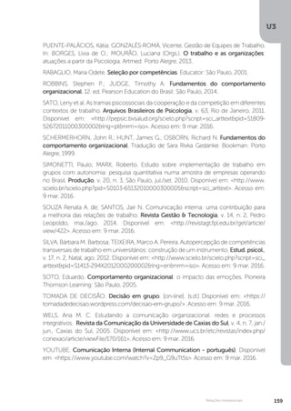 U3
159
Relações interpessoais
PUENTE-PALÁCIOS, Kátia; GONZALÉS-ROMÁ, Vicente. Gestão de Equipes de Trabalho.
In: BORGES, Lívia de O.; MOURÃO, Luciana (Orgs.). O trabalho e as organizações:
atuações a partir da Psicologia. Artmed: Porto Alegre, 2013.
RABAGLIO, Maria Odete. Seleção por competências. Educator: São Paulo, 2001.
ROBBINS, Stephen P.; JUDGE, Timothy A. Fundamentos do comportamento
organizacional. 12. ed. Pearson Education do Brasil: São Paulo, 2014.
SATO, Leny et al. As tramas psicossociais da cooperação e da competição em diferentes
contextos de trabalho. Arquivos Brasileiros de Psicologia, v. 63, Rio de Janeiro, 2011.
Disponível em: <http://pepsic.bvsalud.org/scielo.php?script=sci_arttext&pid=S1809-
52672011000300002&lng=pt&nrm=iso>. Acesso em: 9 mar. 2016.
SCHERMERHORN, John R.; HUNT, James G.; OSBORN, Richard N. Fundamentos do
comportamento organizacional. Tradução de Sara Rivka Gedanke. Bookman: Porto
Alegre, 1999.
SIMONETTI, Paulo; MARX, Roberto. Estudo sobre implementação de trabalho em
grupos com autonomia: pesquisa quantitativa numa amostra de empresas operando
no Brasil. Produção, v. 20, n. 3, São Paulo, jul./set. 2010. Disponível em: <http://www.
scielo.br/scielo.php?pid=S0103-65132010000300005&script=sci_arttext>. Acesso em:
9 mar. 2016.
SOUZA Renata A. de; SANTOS, Jair N. Comunicação interna: uma contribuição para
a melhoria das relações de trabalho. Revista Gestão & Tecnologia, v. 14, n. 2, Pedro
Leopoldo, mai./ago. 2014. Disponível em: <http://revistagt.fpl.edu.br/get/article/
view/422>. Acesso em: 9 mar. 2016.
SILVA, Bárbara M. Barbosa; TEIXEIRA, Marco A. Pereira. Autopercepção de competências
transversais de trabalho em universitários: construção de um instrumento. Estud. psicol.,
v. 17, n. 2, Natal, ago. 2012. Disponível em: <http://www.scielo.br/scielo.php?script=sci_
arttext&pid=S1413-294X2012000200002&lng=en&nrm=iso>. Acesso em: 9 mar. 2016.
SOTO, Eduardo. Comportamento organizacional: o impacto das emoções. Pioneira
Thomson Learning: São Paulo, 2005.
TOMADA DE DECISÃO. Decisão em grupo. [on-line]. [s.d.] Disponível em: <https://
tomadadedecisao.wordpress.com/decisao-em-grupo/>. Acesso em: 9 mar. 2016.
WELS, Ana M. C. Estudando a comunicação organizacional: redes e processos
integrativos. Revista da Comunicação da Universidade de Caxias do Sul, v. 4, n. 7, jan./
jun., Caxias do Sul, 2005. Disponível em: <http://www.ucs.br/etc/revistas/index.php/
conexao/article/viewFile/170/161>. Acesso em: 9 mar. 2016.
YOUTUBE. Comunicação Interna (Internal Communication - português). Disponível
em: <https://www.youtube.com/watch?v=Zp9_G9uTtSs>. Acesso em: 9 mar. 2016.
 