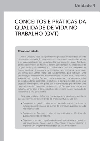 Unidade 4
CONCEITOS E PRÁTICAS DA
QUALIDADE DE VIDA NO
TRABALHO (QVT)
Nesta unidade, você vai aprender o significado de qualidade de vida
no trabalho, sua relação com o comprometimento dos colaboradores
e a sustentabilidade das organizações no contexto atual. Também,
poderá reconhecer os fatores a serem considerados na elaboração de
programas de qualidade de vida no trabalho e a partir daí, compreender
como estruturar, implantar e acompanhar um programa nessa área.
Os temas que vamos tratar são fundamentais, pois retratam uma
preocupação crescente no ambiente organizacional atual, refletindo o
interesse das organizações em criar ambientes em que possam manter
os colaboradores satisfeitos, produtivos e comprometidos com seus
objetivos estratégicos. Por parte dos colaboradores, por mostrar uma
oportunidade de conquistar melhores condições para executar o seu
trabalho, atingir seus próprios objetivos através dele e obter qualidade de
vida dentro e fora do trabalho.
Para essa unidade, definimos competências e objetivos específicos
que você deverá ter desenvolvido ao final dos estudos. São eles:
	
Competência geral: conhecer as variáveis sociais, políticas e
culturais dos indivíduos e as formas de promover qualidade de vida
nas organizações.
	
Competência Técnica: conhecer os métodos e técnicas de
qualidade de vida no trabalho.
	Objetivos: entender o significado de qualidade de vida no trabalho,
sua importância, fatores que a influenciam e como elaborar e
implantar um programa de qualidade de vida no trabalho.
Convite ao estudo
 