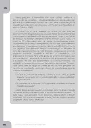 U4
162 Conceitos e práticas da qualidade de vida no trabalho (QVT)
Nesse percurso, é importante que você consiga identificar e
compreender os conceitos e reflexões propostas, bem como podem ser
aplicadas à sua realidade profissional. Para tanto, deve manter atenção na
situação que vai basear a construção de um Programa de Qualidade de
Vida no Trabalho (QVT).
A Online.Com é uma empresa de tecnologia que atua no
desenvolvimento de aplicativos para celulares. Apesar de ser uma empresa
que atua no mercado brasileiro há apenas cinco anos, ocupa uma posição
de destaque no mercado, atendendo clientes em todo o país. Possui um
grupo de 50 colaboradores que, na maioria, são profissionais jovens,
tecnicamente atualizados e competentes, por isso são constantemente
assediados por empresas concorrentes. Há uma projeção de crescimento
nos negócios, que demanda atenção à estruturação da empresa. O
dono da empresa reconhece a importância dos colaboradores, pretende
mantê-los, continuar crescendo e vencendo a concorrência com
criatividade e inovação. Para tanto, pediu ao Gerente de Pessoas, que
faça um diagnóstico da situação atual e promova ações visando melhorar
a qualidade de vida dos colaboradores e, consequentemente, sua
satisfação e comprometimento com os objetivos da empresa. Portanto,
você como parte da equipe de Gestão de Pessoas deve percorrer um
caminho de investigação, que exige a busca de respostas para algumas
questões fundamentais:
	O que é Qualidade de Vida no Trabalho (QVT)? Como ela pode
impactarnocomprometimentodoscolaboradoresesustentabilidade
organizacional?
	Como elaborar e implantar um Programa de Qualidade de Vida no
Trabalho adequado?
A partir dessas questões, podemos iniciar um caminho de aprendizado
para obter as respostas necessárias à solução do desafio proposto. A
cada etapa, você aprenderá novos conceitos, poderá refletir e discutir
estratégias, de forma a compreender as situações concretas em que eles
se aplicam. Então, vamos em frente!
 