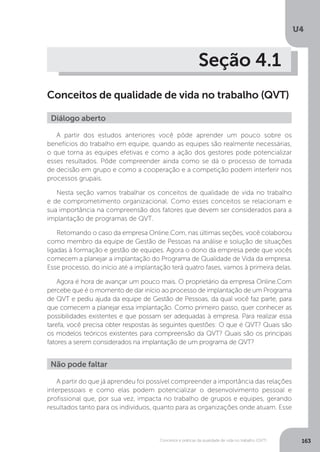 U4
163
Conceitos e práticas da qualidade de vida no trabalho (QVT)
Seção 4.1
Conceitos de qualidade de vida no trabalho (QVT)
Diálogo aberto
A partir dos estudos anteriores você pôde aprender um pouco sobre os
benefícios do trabalho em equipe, quando as equipes são realmente necessárias,
o que torna as equipes efetivas e como a ação dos gestores pode potencializar
esses resultados. Pôde compreender ainda como se dá o processo de tomada
de decisão em grupo e como a cooperação e a competição podem interferir nos
processos grupais.
Nesta seção vamos trabalhar os conceitos de qualidade de vida no trabalho
e de comprometimento organizacional. Como esses conceitos se relacionam e
sua importância na compreensão dos fatores que devem ser considerados para a
implantação de programas de QVT.
Retomando o caso da empresa Online.Com, nas últimas seções, você colaborou
como membro da equipe de Gestão de Pessoas na análise e solução de situações
ligadas à formação e gestão de equipes. Agora o dono da empresa pede que vocês
comecem a planejar a implantação do Programa de Qualidade de Vida da empresa.
Esse processo, do início até a implantação terá quatro fases, vamos à primeira delas.
Agora é hora de avançar um pouco mais. O proprietário da empresa Online.Com
percebe que é o momento de dar início ao processo de implantação de um Programa
de QVT e pediu ajuda da equipe de Gestão de Pessoas, da qual você faz parte, para
que comecem a planejar essa implantação. Como primeiro passo, quer conhecer as
possibilidades existentes e que possam ser adequadas à empresa. Para realizar essa
tarefa, você precisa obter respostas às seguintes questões: O que é QVT? Quais são
os modelos teóricos existentes para compreensão da QVT? Quais são os principais
fatores a serem considerados na implantação de um programa de QVT?
Não pode faltar
A partir do que já aprendeu foi possível compreender a importância das relações
interpessoais e como elas podem potencializar o desenvolvimento pessoal e
profissional que, por sua vez, impacta no trabalho de grupos e equipes, gerando
resultados tanto para os indivíduos, quanto para as organizações onde atuam. Esse
 