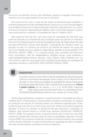 U4
164 Conceitos e práticas da qualidade de vida no trabalho (QVT)
Conheça um pouco mais sobre a visão de qualidade de vida proposta pela
OMS e os instrumentos de avaliação, lendo o artigo: FLECK, Marcelo Pio de
Almeida. O instrumento de avaliação de qualidade de vida da Organização
Mundial da Saúde (WHOQOL-100): características e perspectivas. Ciência
e Saúde Coletiva, Rio de Janeiro, v. 5, n. 1, p. 33-38, 2000. Disponível
em: <http://www.scielo.br/scielo.php?script=sci_arttext&pid=S1413-
81232000000100004&lng=en&nrm=iso>. Acesso em: 15 fev. 2016.
Pesquise mais
Dentro dessa perspectiva chegamos, especificamente, à Qualidade de Vida no
Trabalho (QVT). Embora seja um campo amplo e ainda em construção, diz respeito
às condições de vida de um indivíduo dentro do ambiente organizacional. Pode-
se afirmar que esse não é um tema novo, pois vem sendo construído há algumas
décadas. O termo foi utilizado na década de 60 para descrever a satisfação no
trabalho, pela General Motors e United Auto Workers (KOVALESKI; PEDROSO;
PILATTI, 2008). De qualquer forma, é possível afirmar que o tema tem assumido
relevância e despertado interesse cada vez maior na atualidade. Segundo Limongi-
França (2009), isso se dá em função do contexto (momento histórico que a autora
chama de pós-industrial), no qual as demandas por qualidade de vida no trabalho
vêm das transformações ocorridas em diversos aspectos:
raciocínio nos permite concluir que indivíduos, grupos ou equipes influenciam a
maneira como as organizações funcionam e vice-versa.
Da mesma forma, com a visão de que todos os elementos que compõem o
ambiente organizacional são interdependentes, vamos incluir uma nova abordagem
que também influencia e é influenciada pelo ambiente organizacional, sua cultura,
estrutura e forma de organização do trabalho, bem como pelas pessoas e grupos,
suas características e relações: a Qualidade de Vida no Trabalho (QVT).
Não podemos falar de QVT, sem falar antes de “Qualidade de Vida (QV)” que
pode ser aplicado na compreensão das condições gerais da vida de um indivíduo.
Esse termo foi definido pelo Grupo de Qualidade de Vida, da Organização Mundial
da Saúde (WHOQOL Group), para designar “a percepção do indivíduo sobre sua
posição na vida, no contexto da cultura e do sistema de valores nos quais ele
vive e em relação aos seus objetivos, expectativas, padrões e preocupações” (The
WHOQOL GROUP, 1998). É um conceito amplo, pois considera seis domínios:
físico, psicológico, nível de independência, relações sociais, meio ambiente e
espiritualidade/religião/crenças pessoais. Esses fatores estão refletidos em um
instrumento criado por esse grupo para avaliação da percepção de qualidade de
vida pelos indivíduos, o WHOQOL-100 (LIMONGI-FRANÇA, 2009).
 