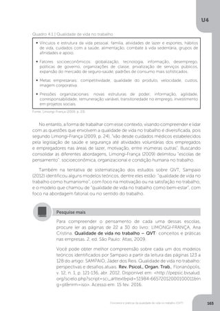 U4
165
Conceitos e práticas da qualidade de vida no trabalho (QVT)
Quadro 4.1 | Qualidade de vida no trabalho
	Vínculos e estrutura da vida pessoal: família, atividades de lazer e esportes, hábitos
de vida, cuidados com a saúde, alimentação, combate à vida sedentária, grupos de
afinidades e apoio.
	
Fatores socioeconômicos: globalização, tecnologia, informação, desemprego,
políticas de governo, organizações de classe, privatização de serviços públicos,
expansão do mercado de seguro-saúde, padrões de consumo mais sofisticados.
	
Metas empresariais: competitividade, qualidade do produto, velocidade, custos,
imagem corporativa.
	
Pressões organizacionais: novas estruturas de poder, informação, agilidade,
corresponsabilidade, remuneração variável, transitoriedade no emprego, investimento
em projetos sociais.
Fonte: Limongi-França (2009, p. 23).
No entanto, a forma de trabalhar com esse contexto, visando compreender e lidar
com as questões que envolvem a qualidade de vida no trabalho é diversificada, pois
segundo Limongi-França (2009, p. 24), “vão desde cuidados médicos estabelecidos
pela legislação de saúde e segurança até atividades voluntárias dos empregados
e empregadores nas áreas de lazer, motivação, entre inúmeras outras”. Buscando
consolidar as diferentes abordagens, Limongi-França (2009) delimitou “escolas de
pensamento”: socioeconômica, organizacional e condição humana no trabalho.
Também na tentativa de sistematização dos estudos sobre QVT, Sampaio
(2012) identificou alguns modelos teóricos, dentre eles estão: “qualidade de vida no
trabalho como humanismo”, com foco na motivação ou na satisfação no trabalho;
e o modelo que chamou de “qualidade de vida no trabalho como bem-estar”, com
foco na abordagem fatorial ou no sentido do trabalho.
Para compreender o pensamento de cada uma dessas escolas,
procure ler as páginas de 22 a 30 do livro: LIMONGI-FRANÇA, Ana
Cristina. Qualidade de vida no trabalho – QVT: conceitos e práticas
nas empresas. 2. ed. São Paulo: Atlas, 2009.
Você pode obter melhor compreensão sobre cada um dos modelos
teóricos identificados por Sampaio a partir da leitura das páginas 123 a
128 do artigo: SAMPAIO, Jáder dos Reis. Qualidade de vida no trabalho:
perspectivas e desafios atuais. Rev. Psicol., Organ. Trab., Florianópolis,
v. 12, n. 1, p. 121-136, abr. 2012. Disponível em: <http://pepsic.bvsalud.
org/scielo.php?script=sci_arttext&pid=S1984-66572012000100011&ln
g=pt&nrm=iso>. Acesso em: 15 fev. 2016.
Pesquise mais
 