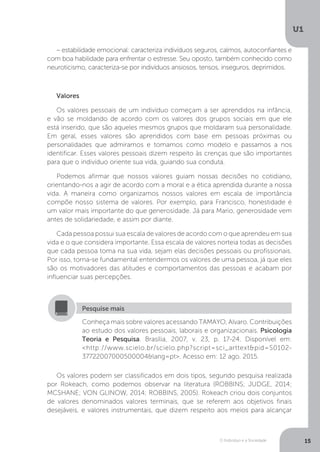 O Indivíduo e a Sociedade
U1
15
– estabilidade emocional: caracteriza indivíduos seguros, calmos, autoconfiantes e
com boa habilidade para enfrentar o estresse. Seu oposto, também conhecido como
neuroticismo, caracteriza-se por indivíduos ansiosos, tensos, inseguros, deprimidos.
Valores
Os valores pessoais de um indivíduo começam a ser aprendidos na infância,
e vão se moldando de acordo com os valores dos grupos sociais em que ele
está inserido, que são aqueles mesmos grupos que moldaram sua personalidade.
Em geral, esses valores são aprendidos com base em pessoas próximas ou
personalidades que admiramos e tomamos como modelo e passamos a nos
identificar. Esses valores pessoais dizem respeito às crenças que são importantes
para que o indivíduo oriente sua vida, guiando sua conduta.
Podemos afirmar que nossos valores guiam nossas decisões no cotidiano,
orientando-nos a agir de acordo com a moral e a ética aprendida durante a nossa
vida. A maneira como organizamos nossos valores em escala de importância
compõe nosso sistema de valores. Por exemplo, para Francisco, honestidade é
um valor mais importante do que generosidade. Já para Mario, generosidade vem
antes de solidariedade, e assim por diante.
Cada pessoa possui sua escala de valores de acordo com o que aprendeu em sua
vida e o que considera importante. Essa escala de valores norteia todas as decisões
que cada pessoa toma na sua vida, sejam elas decisões pessoais ou profissionais.
Por isso, torna-se fundamental entendermos os valores de uma pessoa, já que eles
são os motivadores das atitudes e comportamentos das pessoas e acabam por
influenciar suas percepções.
Conheça mais sobre valores acessando TAMAYO, Alvaro. Contribuições
ao estudo dos valores pessoais, laborais e organizacionais. Psicologia
Teoria e Pesquisa. Brasília, 2007, v. 23, p. 17-24. Disponível em:
<http://www.scielo.br/scielo.php?script=sci_arttext&pid=S0102-
37722007000500004&lang=pt>. Acesso em: 12 ago. 2015.
Pesquise mais
Os valores podem ser classificados em dois tipos, segundo pesquisa realizada
por Rokeach, como podemos observar na literatura (ROBBINS; JUDGE, 2014;
MCSHANE; VON GLINOW, 2014; ROBBINS, 2005). Rokeach criou dois conjuntos
de valores denominados valores terminais, que se referem aos objetivos finais
desejáveis, e valores instrumentais, que dizem respeito aos meios para alcançar
 