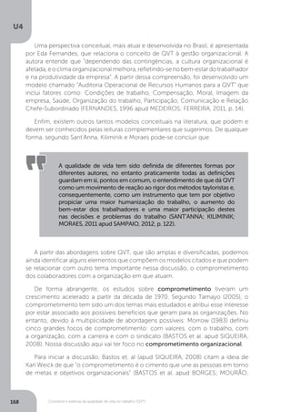 U4
168 Conceitos e práticas da qualidade de vida no trabalho (QVT)
Uma perspectiva conceitual, mais atual e desenvolvida no Brasil, é apresentada
por Eda Fernandes, que relaciona o conceito de QVT à gestão organizacional. A
autora entende que “dependendo das contingências, a cultura organizacional é
afetada,eoclimaorganizacionalmelhora,refletindo-senobem-estardotrabalhador
e na produtividade da empresa”. A partir dessa compreensão, foi desenvolvido um
modelo chamado “Auditoria Operacional de Recursos Humanos para a QVT” que
inclui fatores como: Condições de trabalho, Compensação, Moral, Imagem da
empresa, Saúde, Organização do trabalho, Participação, Comunicação e Relação
Chefe-Subordinado (FERNANDES, 1996 apud MEDEIROS; FERREIRA, 2011, p. 14).
Enfim, existem outros tantos modelos conceituais na literatura, que podem e
devem ser conhecidos pelas leituras complementares que sugerimos. De qualquer
forma, segundo Sant’Anna, Kiliminik e Moraes pode-se concluir que:
A qualidade de vida tem sido definida de diferentes formas por
diferentes autores, no entanto praticamente todas as definições
guardam em si, pontos em comum, o entendimento de que dá QVT
como um movimento de reação ao rigor dos métodos tayloristas e,
consequentemente, como um instrumento que tem por objetivo
propiciar uma maior humanização do trabalho, o aumento do
bem-estar dos trabalhadores e uma maior participação destes
nas decisões e problemas do trabalho (SANT’ANNA; KILIMINIK;
MORAES, 2011 apud SAMPAIO, 2012, p. 122).
A partir das abordagens sobre QVT, que são amplas e diversificadas, podemos
ainda identificar alguns elementos que compõem os modelos citados e que podem
se relacionar com outro tema importante nessa discussão, o comprometimento
dos colaboradores com a organização em que atuam.
De forma abrangente, os estudos sobre comprometimento tiveram um
crescimento acelerado a partir da década de 1970. Segundo Tamayo (2005), o
comprometimento tem sido um dos temas mais estudados e atribui esse interesse
por estar associado aos possíveis benefícios que geram para as organizações. No
entanto, devido à multiplicidade de abordagens possíveis: Morrow (1983) definiu
cinco grandes focos de comprometimento: com valores, com o trabalho, com
a organização, com a carreira e com o sindicato (BASTOS et al. apud SIQUEIRA,
2008). Nossa discussão aqui vai ter foco no comprometimento organizacional.
Para iniciar a discussão, Bastos et. al (apud SIQUEIRA, 2008) citam a ideia de
Karl Weick de que “o comprometimento é o cimento que une as pessoas em torno
de metas e objetivos organizacionais” (BASTOS et al. apud BORGES; MOURÃO,
 
