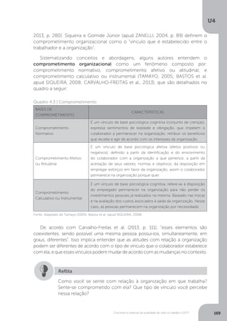 U4
169
Conceitos e práticas da qualidade de vida no trabalho (QVT)
2013, p. 280). Siqueira e Gomide Júnior (apud ZANELLI, 2004, p. 89) definem o
comprometimento organizacional como o “vínculo que é estabelecido entre o
trabalhador e a organização”.
Sistematizando conceitos e abordagens, alguns autores entendem o
comprometimento organizacional como um fenômeno composto por:
comprometimento normativo; comprometimento afetivo ou atitudinal; e
comprometimento calculativo ou instrumental (TAMAYO, 2005; BASTOS et al.
apud SIQUEIRA, 2008; CARVALHO-FREITAS et al., 2013), que são detalhados no
quadro a seguir:
Quadro 4.3 | Comprometimento
BASES DE
COMPROMETIMENTO
CARACTERÍSTICAS
Comprometimento
Normativo
É um vínculo de base psicológica cognitiva (conjunto de crenças),
expressa sentimentos de lealdade e obrigação, que impelem o
colaborador a permanecer na organização, retribuir os benefícios
que recebe e agir de acordo com os interesses da organização.
Comprometimento Afetivo
ou Atitudinal
É um vínculo de base psicológica afetiva (afetos positivos ou
negativos), definido a partir da identificação e do envolvimento
do colaborador com a organização a que pertence, a partir da
aceitação de seus valores, normas e objetivos; da disposição em
empregar esforços em favor da organização, assim o colaborador
permanece na organização porque quer.
Comprometimento
Calculativo ou Instrumental
É um vínculo de base psicológica cognitiva, refere-se à disposição
do empregado permanecer na organização para não perder os
investimentos pessoais já realizados na mesma. Baseado nas trocas
e na avaliação dos custos associados à saída da organização. Nesse
caso, as pessoas permanecem na organização por necessidade.
Fonte: Adaptado de Tamayo (2005); Bastos et al. (apud SIQUEIRA, 2008).
De acordo com Carvalho-Freitas et al. (2013, p. 111), “esses elementos são
coexistentes, sendo possível uma mesma pessoa possuí-los, simultaneamente, em
graus, diferentes”. Isso implica entender que as atitudes com relação à organização
podem ser diferentes de acordo com o tipo de vínculo que o colaborador estabelece
com ela, e que esses vínculos podem mudar de acordo com as mudanças no contexto.
Como você se sente com relação à organização em que trabalha?
Sente-se comprometido com ela? Que tipo de vínculo você percebe
nessa relação?
Reflita
 