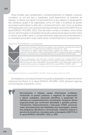 U4
170 Conceitos e práticas da qualidade de vida no trabalho (QVT)
Nesse sentido, para compreender o comprometimento no trabalho, é preciso
considerar: os vínculos que o trabalhador pode desenvolver no ambiente de
trabalho; os fatores que geram comprometimento e seu impacto no desempenho
dos indivíduos, grupos e da organização, como um todo; e as práticas de gestão
que podem potencializar ou dificultar o comprometimento; bem como os desafios
enfrentados para criar uma cultura que favoreça esse desenvolvimento (BASTOS et al.
apud BORGES; MOURÃO, 2013). Essa discussão é ampla e complexa, vamos tentar
resumir, de forma geral, os resultados de estudos e pesquisas de alguns autores sobre
os fatores que podem gerar o comprometimento organizacional (antecedentes) e
os resultados que podem surgir a partir desse comprometimento (consequentes):
Figura 4.2 | Antecedentes e consequentes
• Características individuais, experiências de trabalho e de socialização, alternativas de emprego e
investimentos feitos no trabalho/empresa (CARVALHO-FREITAS et al., 2013).
• Características do trabalho, papéis desempenhados, qualidade das relações com os colegas e
supervisores,estilodeliderançaimediata,organizaçãodotrabalho,conteúdodasatividadesepossibilidade
de utilizar os conhecimentos em sua realização (BASTOS et al. apud BORGES; MOURÃO, 2013).
• Para os colaboradores: maior bem-estar, motivação, satisfação com o trabalho (BASTOS et al.
apud BORGES; MOURÃO, 2013), qualidade de vida no trabalho (CARVALHO-FREITAS et al., 2013).
• Para as empresas: menor rotatitividade, menor absenteísmo, maior diversidade e frequência de
comportamentos produtivos e desejáveis (BASTOS et al. apud BORGES; MOURÃO, 2013).
Antecedentes
Consequentes
Fonte: Adaptado de Bastos et al. (apud BORGES; MOURÃO, 2013) e Carvalho-Freitas et al. (2013).
Aoestabelecerumarelaçãodiretaentreaspráticasdegestãoecomprometimento
organizacional Bastos et al. (apud BORGES; MOURÃO, 2013) destacam algumas
recomendações importantes, como:
Recrutamento e Seleção: passar informações confiáveis,
mostrando os pontos positivos e negativos da organização
e aplicar avaliações, buscando identificar a propensão do
indivíduo ao comprometimento; Socialização: fortalecer táticas
organizacionais que confirmem identidade e aptidões prévias;
Treinamento, Desenvolvimento e Educação (TD&E): promover
maior aproveitamento das habilidades dos empregados, através
dos programas; Benefícios e remuneração: implantar práticas e
pacotes de benefícios montados pelos empregados (BASTOS et
al. apud BORGES; MOURÃO, 2013, p. 305).
 