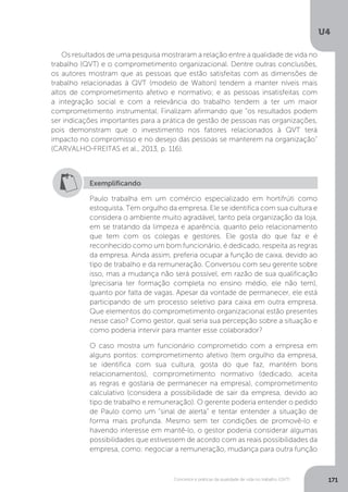 U4
171
Conceitos e práticas da qualidade de vida no trabalho (QVT)
Os resultados de uma pesquisa mostraram a relação entre a qualidade de vida no
trabalho (QVT) e o comprometimento organizacional. Dentre outras conclusões,
os autores mostram que as pessoas que estão satisfeitas com as dimensões de
trabalho relacionadas à QVT (modelo de Walton) tendem a manter níveis mais
altos de comprometimento afetivo e normativo; e as pessoas insatisfeitas com
a integração social e com a relevância do trabalho tendem a ter um maior
comprometimento instrumental. Finalizam afirmando que “os resultados podem
ser indicações importantes para a prática de gestão de pessoas nas organizações,
pois demonstram que o investimento nos fatores relacionados à QVT terá
impacto no compromisso e no desejo das pessoas se manterem na organização”
(CARVALHO-FREITAS et al., 2013, p. 116).
Exemplificando
Paulo trabalha em um comércio especializado em hortifrúti como
estoquista. Tem orgulho da empresa. Ele se identifica com sua cultura e
considera o ambiente muito agradável, tanto pela organização da loja,
em se tratando da limpeza e aparência, quanto pelo relacionamento
que tem com os colegas e gestores. Ele gosta do que faz e é
reconhecido como um bom funcionário, é dedicado, respeita as regras
da empresa. Ainda assim, preferia ocupar a função de caixa, devido ao
tipo de trabalho e da remuneração. Conversou com seu gerente sobre
isso, mas a mudança não será possível, em razão de sua qualificação
(precisaria ter formação completa no ensino médio, ele não tem),
quanto por falta de vagas. Apesar da vontade de permanecer, ele está
participando de um processo seletivo para caixa em outra empresa.
Que elementos do comprometimento organizacional estão presentes
nesse caso? Como gestor, qual seria sua percepção sobre a situação e
como poderia intervir para manter esse colaborador?
O caso mostra um funcionário comprometido com a empresa em
alguns pontos: comprometimento afetivo (tem orgulho da empresa,
se identifica com sua cultura, gosta do que faz, mantém bons
relacionamentos), comprometimento normativo (dedicado, aceita
as regras e gostaria de permanecer na empresa), comprometimento
calculativo (considera a possibilidade de sair da empresa, devido ao
tipo de trabalho e remuneração). O gerente poderia entender o pedido
de Paulo como um “sinal de alerta” e tentar entender a situação de
forma mais profunda. Mesmo sem ter condições de promovê-lo e
havendo interesse em mantê-lo, o gestor poderia considerar algumas
possibilidades que estivessem de acordo com as reais possibilidades da
empresa, como: negociar a remuneração, mudança para outra função
 