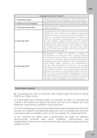 U4
173
Conceitos e práticas da qualidade de vida no trabalho (QVT)
“Qualidade de Vida no Trabalho”
1. Competência geral
Conhecer as variáveis sociais, políticas e culturais dos indivíduos
e as formas de promover qualidade de vida nas organizações.
2. Objetivos de aprendizagem Identificar fatores que impactam na qualidade vida no trabalho.
3. Conteúdos relacionados
Qualidade de vida no trabalho, fatores que interferem na QVT,
modelos explicativos.
4. Descrição da SP
João trabalha em uma indústria alimentícia como Auxiliar de
Produção há 5 anos. Sempre foi um trabalhador responsável
e assíduo. Nos últimos meses, porém tem se ausentado com
frequência e sua produtividade caiu bastante. O líder de sua
área é “novo na empresa” e quando assumiu a função fez uma
série de mudanças: implantou algumas formas de controle,
limitando o poder de decisão dos colaboradores e modificou
as atribuições de cada funcionário. João começou a mudar
seu comportamento no trabalho logo depois que o líder
assumiu. Tomando esse exemplo a partir da visão da QVT, o
que pode estar acontecendo?
5. Resolução da SP
Considerando o modelo de Hackman e Oldham, o
comportamento de João pode refletir a perda de algumas
dimensões essenciais do trabalho, como identidade da tarefa
e autonomia, o que parece gerar diminuição da motivação e
da satisfação com a produtividade e aumento do absenteísmo.
Outros fatores podem influenciar esse comportamento,
mas não estão evidenciados no texto. Em uma situação
real exigiria uma pesquisa mais aprofundada para identificar
todos os fatores envolvidos. A partir disso, buscar as soluções
possíveis, como exemplo: uma abordagem aberta e franca do
líder com João e/ou uma revisão de estratégias por parte do
líder, especialmente se esse tipo de comportamento se repetir
em outros membros do grupo. Outros modelos explicativos
sobre QVT podem ser utilizados na compreensão do caso.
Faça valer a pena
1. A qualidade de vida foi definida pela Organização Mundial da Saúde
(OMS), em 1998, como:
a) A percepção do indivíduo sobre sua posição na vida, no contexto da
cultura e do sistema de valores nos quais ele vive e em relação aos seus
objetivos, expectativas, padrões e preocupações.
b) Uma medida organizacional para detectar problemas de ajustamento das
pessoas ao trabalho considerando aspectos como a função que exercem,
a produtividade no trabalho, bem como seu padrão de comportamento.
c) Um conjunto de ações para a preservação da saúde no trabalho,
direcionando recursos para evitar acidentes, adoecimento dos
trabalhadores, bem como monitoramento das doenças ocupacionais que
podem ocorrer.
 
