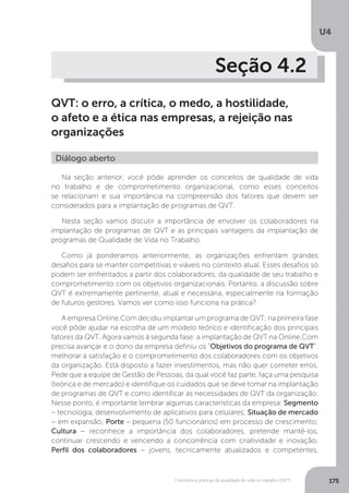 U4
175
Conceitos e práticas da qualidade de vida no trabalho (QVT)
Seção 4.2
QVT: o erro, a crítica, o medo, a hostilidade,
o afeto e a ética nas empresas, a rejeição nas
organizações
Diálogo aberto
Na seção anterior, você pôde aprender os conceitos de qualidade de vida
no trabalho e de comprometimento organizacional, como esses conceitos
se relacionam e sua importância na compreensão dos fatores que devem ser
considerados para a implantação de programas de QVT.
Nesta seção vamos discutir a importância de envolver os colaboradores na
implantação de programas de QVT e as principais vantagens da implantação de
programas de Qualidade de Vida no Trabalho.
Como já ponderamos anteriormente, as organizações enfrentam grandes
desafios para se manter competitivas e viáveis no contexto atual. Esses desafios só
podem ser enfrentados a partir dos colaboradores, da qualidade de seu trabalho e
comprometimento com os objetivos organizacionais. Portanto, a discussão sobre
QVT é extremamente pertinente, atual e necessária, especialmente na formação
de futuros gestores. Vamos ver como isso funciona na prática?
A empresa Online.Com decidiu implantar um programa de QVT; na primeira fase
você pôde ajudar na escolha de um modelo teórico e identificação dos principais
fatores da QVT. Agora vamos à segunda fase: a implantação de QVT na Online.Com
precisa avançar e o dono da empresa definiu os “Objetivos do programa de QVT”:
melhorar a satisfação e o comprometimento dos colaboradores com os objetivos
da organização. Está disposto a fazer investimentos, mas não quer cometer erros.
Pede que a equipe de Gestão de Pessoas, da qual você faz parte, faça uma pesquisa
(teórica e de mercado) e identifique os cuidados que se deve tomar na implantação
de programas de QVT e como identificar as necessidades de QVT da organização.
Nesse ponto, é importante lembrar algumas características da empresa: Segmento
– tecnologia, desenvolvimento de aplicativos para celulares; Situação de mercado
− em expansão; Porte – pequena (50 funcionários) em processo de crescimento;
Cultura − reconhece a importância dos colaboradores, pretende mantê-los,
continuar crescendo e vencendo a concorrência com criatividade e inovação;
Perfil dos colaboradores − jovens, tecnicamente atualizados e competentes,
 