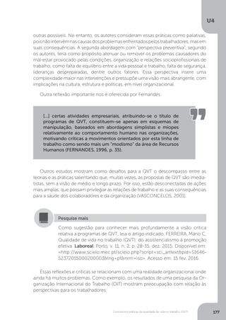 U4
177
Conceitos e práticas da qualidade de vida no trabalho (QVT)
outras possíveis. No entanto, os autores consideram essas práticas como paliativas,
poisnãointervêmnascausasdosproblemasenfrentadospelostrabalhadores,masem
suas consequências. A segunda abordagem com “perspectiva preventiva”, segundo
os autores, teria como propósito atenuar ou remover os problemas causadores do
mal-estar provocado pelas condições, organização e relações socioprofissionais de
trabalho, como falta de equilíbrio entre a vida pessoal e trabalho, falta de segurança,
lideranças despreparadas, dentre outros fatores. Essa perspectiva insere uma
complexidade maior nas intervenções e pressupõe uma visão mais abrangente, com
implicações na cultura, estrutura e políticas, em nível organizacional.
Outra reflexão importante nos é oferecida por Fernandes:
[...] certas atividades empresariais, atribuindo-se o título de
programas de QVT, constituem-se apenas em esquemas de
manipulação, baseados em abordagens simplistas e míopes
relativamente ao comportamento humano nas organizações,
motivando críticas a movimentos orientados por esta linha de
trabalho como sendo mais um “modismo” da área de Recursos
Humanos (FERNANDES, 1996, p. 35).
Outros estudos mostram como desafios para a QVT o descompasso entre as
teorias e as práticas salientando que, muitas vezes, as propostas de QVT são imedia-
tistas, sem a visão de médio e longo prazo. Por isso, estão desconectadas de ações
mais amplas, que possam privilegiar as relações de trabalho e as suas consequências
para a saúde dos colaboradores e da organização (VASCONCELOS, 2001).
Como sugestão para conhecer mais profundamente a visão crítica
relativa a programas de QVT, leia o artigo indicado. FERREIRA, Mário C.
Qualidade de vida no trabalho (QVT): do assistencialismo à promoção
efetiva. Laboreal, Porto, v. 11, n. 2, p. 28-35, dez. 2015. Disponível em:
<http://www.scielo.mec.pt/scielo.php?script=sci_arttext&pid=S1646-
52372015000200003&lng=pt&nrm=iso>. Acesso em: 15 fev. 2016.
Pesquise mais
Essas reflexões e críticas se relacionam com uma realidade organizacional onde
ainda há muitos problemas. Como exemplo, os resultados de uma pesquisa da Or-
ganização Internacional do Trabalho (OIT) mostram preocupação com relação às
perspectivas para os trabalhadores:
 