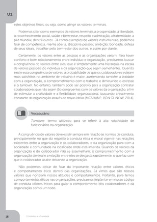 O Indivíduo e a Sociedade
U1
16
estes objetivos finais, ou seja, como atingir os valores terminais.
Podemos citar como exemplos de valores terminais a prosperidade, a liberdade,
o reconhecimento social, saúde e bem-estar, respeito e admiração, a fraternidade, a
paz mundial, dentre outros. Já como exemplos de valores instrumentais, podemos
falar de competência, mente aberta, disciplina pessoal, ambição, bondade, defesa
de seus ideais, trabalhar pelo bem-estar dos outros, e assim por diante.
Certamente, os valores entre as pessoas e as organizações variam. Para haver
conforto e bom relacionamento entre indivíduo e organização, precisamos buscar
a congruência de valores entre eles, que é simplesmente uma hierarquia na escala
de valores pessoais do indivíduo e da organização que sejam semelhantes. Quando
existe essa congruência de valores, a probabilidade de que os colaboradores estejam
mais satisfeitos no ambiente de trabalho é maior, aumentando também a lealdade
com a organização, o comprometimento com o trabalho e diminuindo o estresse
e o turnover. No entanto, também pode ser positivo para a organização contratar
colaboradores que não sejam tão congruentes com os valores da organização, a fim
de estimular a criatividade e a flexibilidade organizacional, buscando crescimento
constante da organização através de novas ideias (MCSHANE; VON GLINOW, 2014).
Turnover: termo utilizado para se referir à alta rotatividade de
funcionários na organização.
Vocabulário
A congruência de valores deve existir sempre em relação às normas de conduta,
principalmente no que diz respeito à conduta ética e moral vigente nas relações
existentes entre a organização e os colaboradores, e da organização para com a
sociedade e comunidade na localidade onde está inserida. Quando os valores da
organização e do colaborador não se assemelham, o comprometimento com a
organização diminui e a relação entre eles se desgasta rapidamente, o que faz com
que o colaborador acabe deixando a organização.
Não podemos deixar de falar da importante relação entre valores éticos
e comportamento ético dentro das organizações. Já vimos que são nossos
valores que norteiam nossas atitudes e comportamentos. Portanto, para temos
comportamentos éticos nas organizações, precisamos implantar em nosso código
de conduta valores éticos para guiar o comportamento dos colaboradores e da
organização como um todo.
 