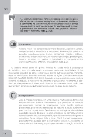 U4
178 Conceitos e práticas da qualidade de vida no trabalho (QVT)
“[...]sãomuitopessimistasnotocanteaosaspectospsicológicos;
afirmando que o estresse, as angústias, os desajustes familiares,
o sofrimento no trabalho oriundo de diversas causas e outros
danos psíquicos, advindos inclusive do assédio moral, tendem
a predominar no ambiente laboral nas próximas décadas”
(BOBROFF; MARTINS, 2013, p. 253).
Assédio Moral − se caracteriza por meio de gestos, agressões verbais,
comportamentos obsessivos e vexatórios, humilhações públicas e
privadas, amedrontamento, ironias, sarcasmos, coações públicas,
difamações, exposição ao ridículo, violência psicológica, perseguições,
insultos, ameaças ou sujeitar o trabalhador a comportamentos
ofensivos (ARANHA; SANTOS; BRASILEIRO, 2013, p. 2).
Vocabulário
O assédio moral pode ter graves reflexos na saúde física e psicológica
do indivíduo, tem sido relacionado a estresse, ansiedade, irritabilidade, dores
musculares, distúrbio de sono e depressão, dentre outros problemas. Portanto,
deve ser identificado, discutido e evitado através de ações punitivas e educativas
(ARANHA; SANTOS; BRASILEIRO, 2013). Entende-se que o assédio é uma postura
extrema, inadequada e inaceitável no ambiente organizacional. No entanto, é pos-
sível perceber problemas similares, mais dispersos e com menos repercussão, mas
que também geram consequências muito nocivas, no dia a dia do trabalho.
Exemplificando
Júlia é Analista Financeira, em uma empresa multinacional, tem como
responsabilidade elaborar instrumentos que permitam o controle
do orçamento mensal da organização. Nessa função, sente-se
pressionada, pois há uma sobrecarga de trabalho e pouca autonomia
para otimizar os processos. Geralmente, ela entrega trabalhos de boa
qualidade e dentro do prazo. No último relatório, ela cometeu um erro
que foi identificado por seu gerente, que é extremamente exigente e
autoritário. Ele se dirigiu a Júlia e disse: “Você é uma incompetente,
precisa ter mais cuidado com o seu trabalho, se não...!”. Júlia sente-se
ameaçada, hostilizada e injustiçada, pois além dessa situação específica
 