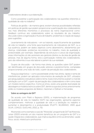 U4
182 Conceitos e práticas da qualidade de vida no trabalho (QVT)
colaboradores desde a sua elaboração.
Como possibilitar a participação dos colaboradores nas questões referentes à
qualidade de vida no trabalho?
Políticas de gestão − de maneira geral, existem diversas possibilidades refletidas
em políticas de gestão que podem proporcionar a participação dos colaboradores
nos mais diferentes momentos e processos da rotina organizacional como:
feedback contínuo aos colaboradores sobre os resultados de seu trabalho;
discussão sobre a organização e fluxos de trabalho, problemas e criação de espaço
para sugestões.
Levantamento de indicadores − em se tratando, especificamente de qualidade
de vida no trabalho, uma fonte para levantamento de indicadores de QVT, ou a
sua ausência, podem ser dados objetivos como absenteísmo, afastamentos por
doença, rotatividade, problemas recorrentes no trabalho, níveis de qualidade e
produtividade, por exemplo. Dependendo da estrutura e cultura da organização,
essas informações só são acessíveis aos gestores diretos ou da área de gestão de
pessoas, mas de alguma forma, teria a participação indireta dos colaboradores,
pois são referentes à sua vida laboral e partem da sua realidade.
Grupos de discussão − de forma mais direta, as questões sobre QVT podem
ser identificadas em grupos de discussão setoriais e posteriormente, compiladas
proporcionando uma visão do todo, a partir da percepção dos colaboradores.
Pesquisa diagnóstica − como possibilidade ainda mais direta, rápida e isenta de
interferências, podem ser aplicados instrumentos de avaliação de QVT, utilizados
por pesquisadores e estudiosos sobre o tema. Esses instrumentos avaliam o nível de
satisfação com a QVT, a partir da percepção dos colaboradores e têm como base
um modelo teórico específico. Como já vimos, existe uma grande diversidade de
abordagens e modelos teóricos sobre QVT, dentre os que discutimos anteriormente
estão os modelos propostos de Walton, Hackman e Oldham e Fernandes.
Sobre as vantagens da QVT
De acordo com Pilatti e Bejarano (2005), a implementação de programas
de qualidade de vida no trabalho (QVT) nas organizações, apresenta aspectos
complementares: melhorar a qualidade de vida e a satisfação no trabalho e
aumentar o desempenho e a produtividade (PILATTI; BEJARANO, 2005 apud
SILVA; LONGO; QUELHAS, 2010, p. 75).
Mostrando como exemplo o caso do “Motovida”, programa de QVT da Motorola,
Leiser (2003) entende um dos maiores benefícios de um programa de QVT é a
saúde integral dos colaboradores, que implica equilíbrio entre as dimensões: saúde
física, social, intelectual e profissional.
 