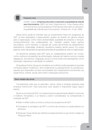 U4
183
Conceitos e práticas da qualidade de vida no trabalho (QVT)
LEISER, Tatiane. Empresas discutem e valorizam a qualidade de vida de
seus funcionários. 2003. [on line]. Disponível em: <http://www.catho.
com.br/carreira-sucesso/gestao-rh/empresas-discutem-e-valorizam-
a-qualidade-de-vida-de-seus-funcionarios>. Acesso em: 4 mar. 2016.
Pesquise mais
Dessa forma, pode-se entender que os investimentos feitos em programas de
QVT, se bem planejados e desenvolvidos, podem se reverter em ganhos diretos
para a organização, como maior produtividade, qualidade de produtos e serviços,
comprometimento dos colaboradores etc. Também podem trazer ganhos
secundários, como exemplo, a redução de custos decorrentes de afastamentos,
absenteísmo, rotatividade, acidentes, assistência médica, dentre outros. Em outras
palavras, estes são problemas gerados pela falta de qualidade de vida na organização.
Os benefícios gerados pela QVT para os colaboradores podem ser muitos,
como melhoria nos padrões de alimentação, redução de hábitos nocivos à saúde
(tabagismo, alcoolismo), integração social, e outros ainda mais abrangentes como
realização, segurança e satisfação no trabalho.
De qualquer forma, há que se considerar se os efeitos serão passageiros (quando
a empresa adota “modismos”, sem fundamento ou planejamento) ou duradouros,
aqueles que respondem as reais necessidades dos colaboradores envolvendo sua
saúde (física, mental, social), bem-estar e realização profissional.
Sem medo de errar
Considerando tudo que já aprendeu, vamos voltar à situação proposta pela
empresa Online.Com. Para solucionar esse desafio é importante seguir alguns
passos:
ReverosconceitosdeQVT,osmodelosteóricosapresentados(Walton,Hackman
e Oldham, Fernandes), e os fatores a serem considerados na compreensão e
avaliação da QVT.
	
Reler e refletir sobre os erros e críticas aos programas de QVT.
	
Considerar as vantagens da QVT e a forma de envolver os colaboradores no
processo.
	
Pesquisar novas fontes de referência (especialmente as que foram citadas no
“Pesquise Mais”).
 