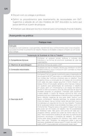 U4
184 Conceitos e práticas da qualidade de vida no trabalho (QVT)
	
Discutir com os colegas e professor.
	
Definir os procedimentos para levantamento de necessidades em QVT.
Sugerimos a adoção de um dos modelos de QVT discutidos ou outro que
possa identificar a partir de pesquisa.
	
Sintetizar suas ideias por escrito e reservar para consolidação final do trabalho.
Avançando na prática
Pratique mais
Instrução
Desafiamos você a praticar o que aprendeu, transferindo seus conhecimentos para novas situações
que pode encontrar no ambiente de trabalho. Realize as atividades e depois compare-as com as de
seus colegas.
“Implantação de Qualidade de Vida no Trabalho”
1. Competências técnicas
Conhecer as variáveis sociais, políticas e culturais dos
indivíduos e as formas de promover qualidade de vida nas
organizações.
2. Objetivos de aprendizagem Identificar formas de avaliar a QVT.
3. Conteúdos relacionados
Qualidade de vida no trabalho, fatores que interferem na QVT,
modelos teóricos, erros e críticas em QVT, convidar ou impor
ao programa de QVT?
4. Descrição da SP
A empresa X, fez um grande investimento para a implantação de
seu programa de QVT para todos os colaboradores da empresa,
nos moldes das “melhores empresas para se trabalhar”. Esse
programa incluiu a construção de um espaço de convivência
(com salão de jogos, espaço gourmet e home theater), um
espaço fitness (musculação, ginástica, artes marciais e dança),
um auditório para apresentação de workshops e trabalhos
em grupo, além um minishopping e um espaço de estética.
Dentre os 500 funcionários, cerca de 25% participa de alguma
atividade proposta no programa. Chamado para esclarecer
a baixa adesão, o Gestor de Pessoas informa ter feito uma
pesquisa junto aos colaboradores e identificou que o programa
gerou relações negativas de boa parte deles. Ilustrou com
alguns comentários: “Adoraria participar, na verdade preciso
muito de relaxar, mas as minhas metas não permitem que eu
me desloque um segundo do foco do meu trabalho”, “Gostaria
de ter ajuda para realizar essas atividades fora daqui, junto com
minha família”, “Pergunte para o meu gestor, ninguém da nossa
área pode sair em horário de trabalho, não há possibilidade
de flexibilizar nada”, “Não gosto, nem preciso de nada que o
programa oferece, gostaria de cuidar da minha vida do meu
jeito”, “Esse investimento poderia ter sido feito na melhoria dos
processos, tecnologia e condições de trabalho”, “Eu preferia
minha parte desse programa em dinheiro, meu salário seria
bem mais justo”, “Ninguém me perguntou sobre o que eu
precisava...qualidade de vida pra quem?” A partir da visão crítica
sobre a QVT, o que pode estar acontecendo nesse caso?
 