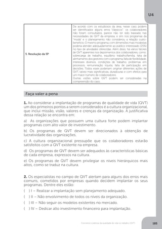 U4
185
Conceitos e práticas da qualidade de vida no trabalho (QVT)
5. Resolução da SP
De acordo com os estudiosos da área, nesse caso podem
ser identificados alguns erros “clássicos”: os colaboradores
não foram consultados, parece não ter sido baseado nas
necessidades de QVT da empresa, e sim nos programas da
“moda” e o planejamento não considerou a relação custo-
benefício. O mesmo programa, com dimensões mais modestas
poderia atender adequadamente ao público interessado (25%)
no tipo de atividades oferecidas. Além disso, há vários fatores
de QVT aparentes nos depoimentos dos colaboradores, como:
sobrecarga de trabalho, equilíbrio trabalho/família, falta de
alinhamento dos gestores com o programa, falta de flexibilidade,
interesses diversos, condições de trabalho, problemas em
processos, remuneração injusta, falta de participação em
decisões. Todos esses poderiam originar diferentes ações de
QVT, talvez mais significativas, duradouras e com efeitos para
um maior número de colaboradores.
Outras visões sobre QVT podem ser consideradas na
compreensão do caso.
Faça valer a pena
1. Ao considerar a implantação de programas de qualidade de vida (QVT)
um dos primeiros pontos a serem considerados é a cultura organizacional,
que inclui missão, visão, valores e crenças da organização. A justificativa
dessa relação se encontra em:
a) As organizações que possuem uma cultura forte podem implantar
programas com alto valor de investimento.
b) Os programas de QVT devem ser direcionados à obtenção de
lucratividade das organizações.
c) A cultura organizacional pressupõe que os colaboradores estarão
satisfeitos com a QVT existente na empresa.
d) Os programas de QVT devem ser adequados às características básicas
de cada empresa, expressos na cultura.
e) Os programas de QVT devem privilegiar os níveis hierárquicos mais
altos, como se traduz na cultura.
2. Os especialistas no campo de QVT alertam para alguns dos erros mais
comuns, cometidos por empresas quando decidem implantar os seus
programas. Dentre eles estão:
( ) I – Realizar a implantação sem planejamento adequado.
( ) II – Não envolvimento de todos os níveis da organização.
( ) III – Não seguir os modelos existentes no mercado.
( ) IV – Dedicar alto investimento financeiro para implantação.
 
