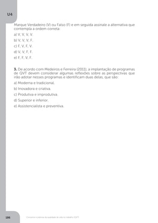 U4
186 Conceitos e práticas da qualidade de vida no trabalho (QVT)
Marque Verdadeiro (V) ou Falso (F) e em seguida assinale a alternativa que
contempla a ordem correta:
a) V, V, V, V.
b) V, V, V, F.
c) F, V, F, V.
d) V, V, F, F.
e) F, F, V, F.
3. De acordo com Medeiros e Ferreira (2011), a implantação de programas
de QVT devem considerar algumas reflexões sobre as perspectivas que
irão adotar nesses programas e identificam duas delas, que são:
a) Moderna e tradicional.
b) Inovadora e criativa.
c) Produtiva e improdutiva.
d) Superior e inferior.
e) Assistencialista e preventiva.
 