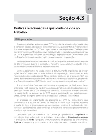 U4
187
Conceitos e práticas da qualidade de vida no trabalho (QVT)
Seção 4.3
Práticas relacionadas à qualidade de vida no
trabalho
Diálogo aberto
A partir das reflexões realizadas sobre QVT até aqui você aprendeu alguns princípios
e conceitos básicos, abordagens e modelos teóricos, que salientam a importância de
lidar com as questões de QVT nas organizações e suas implicações. Também pôde
compreenderaimportânciadeenvolveroscolaboradoresnaimplantaçãodeprogramas
de QVT e as principais vantagens da implantação de programas de Qualidade de Vida
no Trabalho, tanto para os colaboradores, quanto para as organizações.
Nestaseçãovamosaprendersobreaspráticasdequalidadedevida,considerando
as diferentes abordagens e aplicações. Também vamos discutir a relação entre
qualidade de vida no trabalho e a sustentabilidade.
Como já salientamos na seção anterior é de fundamental importância ao propor
ações de QVT considerar as características da organização, bem como as reais
necessidades dos colaboradores. Nesse sentido, conhecer as práticas de QVT do
ponto de vista teórico e prático é um passo a mais na definição de políticas, programas
e ações sustentáveis em QVT. Vamos experimentar o que isso significa na prática?
A empresa Online.Com decidiu implantar um programa de QVT, e nas fases
anteriores você colaborou na definição dos parâmetros gerais (modelo teórico e
principais fatores da QVT) e, em seguida identificou os cuidados a serem tomados
na implantação de programas de QVT, com a participação dos colaboradores.
Então, vamos avançar e conhecer a proposta das tarefas da terceira fase.
O processo de implantação do programa de QVT na Online.Com está
caminhando e a equipe de Gestão de Pessoas, da qual você faz parte, recebeu
a tarefa de fazer o levantamento de necessidades relativas à qualidade de vida,
junto aos colaboradores. Essa estratégia é importante para que o programa tenha
adesão e seja sustentável.
Lembre-se das características da Online já apresentadas: Segmento –
tecnologia, desenvolvimento de aplicativos para celulares; Situação de mercado
− em expansão; Porte – pequena (50 funcionários) em processo de crescimento;
Cultura − reconhece a importância dos colaboradores, pretende mantê-los,
 