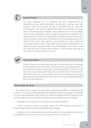 O Indivíduo e a Sociedade
U1
17
Exemplificando
Em uma empresa de TI, o gerente de seis colaboradores do
departamento de desenvolvimento de software solicitou que eles
fizessem mais horas extras do que é permitido por lei, mas não
informassem o RH, já que poderão tirar estas horas de folga. Um deles
não se incomoda com o pedido, mas os demais ficam incomodados,
mas se viram obrigados a fazer o que seu gerente está pedindo. Eles
sabem que se o RH for informado serão impedidos de fazer essas horas
extras ou então receberão a recompensa financeira adequada, porém,
ficarão “mal vistos” pelo gerente, que também só está cumprindo
uma ordem de seu diretor. Eles estão vivenciando um dilema ético. O
ideal seria que a empresa tivesse um canal de denúncia anônimo para
que dilemas éticos fossem denunciados e solucionados sem que os
funcionários fossem punidos por isso.
Você é o diretor de uma empresa onde as horas extras são convertidas
em banco de horas. No entanto, todo fim de ano sua empresa precisa
de aumento de mão de obra por causa de festas de fim de ano. Para
não haver horas extras além do que é permitido por lei e para evitar
dilemas éticos como o do exemplo acima, que medidas você tomaria
para evitar esse tipo de dilema ético, bem como outros tipos de dilemas
éticos na sua empresa?
Faça você mesmo
Sem medo de errar
De acordo com o que vimos até agora, podemos perceber a importância de
conhecer os traços de personalidade que desejamos para nossa equipe de trabalho
e como a personalidade pode interferir no ambiente organizacional. Para encontrar
uma solução para essa situação, é interessante que observe os pontos abaixo:
– Resgatar os conceitos de comportamento e personalidade;
– voltar à teoria e verificar em quais traços de personalidade auxiliadora se
encaixa dentro tipos de personalidade de Myers-Briggs;
– analisar como o comportamento de Auxiliadora tem impactado positivamente
ou negativamente o comportamento organizacional na UniformeZ.
 