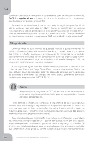 U4
188 Conceitos e práticas da qualidade de vida no trabalho (QVT)
Não pode faltar
Como já vimos na aula anterior, as questões relativas à qualidade de vida no
trabalho têm despertado cada vez mais atenção no contexto atual e que, apesar
das críticas e reflexões pertinentes, a implantação de programas, nesse sentido,
pode gerar bons resultados para os colaboradores e para as organizações. Vamos
iniciar nossos estudos nesta seção abordando as práticas orientadas para QVT, que
podem ser: organizacionais, sociais e biológicas.
A promoção de ações que tem como intenção promover o bem-estar dos
colaboradores. Para a psicóloga Gisele Meter, isso é muito positivo, “desde que
estas atitudes sejam consideradas pelo viés adequado para que assim a proposta
de qualidade e bem-estar seja atingida de forma plena, garantindo benefícios
também para a organização” (METER, 2013, s.p.).
Assimile
A implantação de programas de QVT, se bem estruturados e adequados,
pode gerar resultados positivos tanto para as organizações, quanto
para seus colaboradores.
Nesse sentido, é importante considerar a importância de que os programas
tenham base em estratégias organizacionais e apoio dos gestores da cúpula da
empresa, para que tenham sustentação financeira (investimentos) e apoio às
iniciativas propostas. Também é imprescindível conquistar a adesão dos gestores
intermediários e dos próprios colaboradores.
Dependendo do tipo de organização e sua cultura, os profissionais responsáveis
pela implantação de políticas de QVT, podem ser os que atuam em áreas ligadas
à gestão de pessoas, qualidade ou gestão de saúde e segurança do trabalho. De
acordo com estudiosos da área, para ser mais abrangente e estratégico, o ideal é
que se forme um único grupo ou comitê específico que envolva representantes de
continuar crescendo e vencendo a concorrência com criatividade e inovação;
Perfil dos colaboradores − jovens, tecnicamente atualizados e competentes,
assediados por empresas concorrentes.
Para realizar esta tarefa você precisa responder às seguintes questões: Quais
são as práticas mais utilizadas em QVT? Como se caracterizam as práticas
(organizacionais, sociais, psicológicas e biológicas)? Quais são as práticas de QVT
mais frequentemente aplicadas no mercado e seus resultados? Que fatores devem
ser considerados para que o programa de QVT tenha adesão e seja sustentável?
 