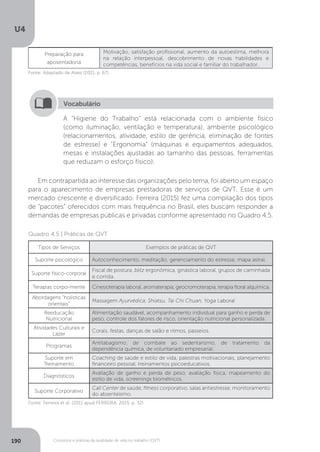 U4
190 Conceitos e práticas da qualidade de vida no trabalho (QVT)
Preparação para
aposentadoria
Motivação, satisfação profissional, aumento da autoestima, melhora
na relação interpessoal, descobrimento de novas habilidades e
competências, benefícios na vida social e familiar do trabalhador.
Fonte: Adaptado de Alves (2011, p. 67).
A “Higiene do Trabalho” está relacionada com o ambiente físico
(como iluminação, ventilação e temperatura), ambiente psicológico
(relacionamentos, atividade, estilo de gerência, eliminação de fontes
de estresse) e “Ergonomia” (máquinas e equipamentos adequados,
mesas e instalações ajustadas ao tamanho das pessoas, ferramentas
que reduzam o esforço físico).
Vocabulário
Em contrapartida ao interesse das organizações pelo tema, foi aberto um espaço
para o aparecimento de empresas prestadoras de serviços de QVT. Esse é um
mercado crescente e diversificado. Ferreira (2015) fez uma compilação dos tipos
de “pacotes” oferecidos com mais frequência no Brasil, eles buscam responder a
demandas de empresas públicas e privadas conforme apresentado no Quadro 4.5.
Quadro 4.5 | Práticas de QVT
Tipos de Serviços Exemplos de práticas de QVT
Suporte psicológico Autoconhecimento, meditação, gerenciamento do estresse, mapa astral.
Suporte físico-corporal
Fiscal de postura, blitz ergonômica, ginástica laboral, grupos de caminhada
e corrida.
Terapias corpo-mente Cinesioterapia laboral, aromaterapia, geocromoterapia, terapia floral alquímica.
Abordagens “holísticas
orientais”
Massagem Ayurvédica, Shiatsu, Tai Chi Chuan, Yoga Laboral
Reeducação
Nutricional
Alimentação saudável, acompanhamento individual para ganho e perda de
peso, controle dos fatores de risco, orientação nutricional personalizada.
Atividades Culturais e
Lazer
Corais, festas, danças de salão e ritmos, passeios.
Programas
Antitabagismo, de combate ao sedentarismo, de tratamento da
dependência química, de voluntariado empresarial.
Suporte em
Treinamento
Coaching de saúde e estilo de vida, palestras motivacionais, planejamento
financeiro pessoal, treinamentos psicoeducativos.
Diagnósticos
Avaliação de ganho e perda de peso, avaliação física, mapeamento do
estilo de vida, screenings biométricos.
Suporte Corporativo
Call Center de saúde, fitness corporativo, salas antiestresse, monitoramento
do absenteísmo.
Fonte: Ferreira et al. (2011 apud FERREIRA, 2015, p. 32).
 