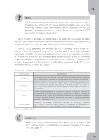 U4
191
Conceitos e práticas da qualidade de vida no trabalho (QVT)
Você reconhece algumas dessas ações em empresas em que já
trabalhou ou conhece? Em quais dessas atividades você já esteve
envolvido? Acredita que tem impacto real na qualidade de vida das
pessoas? Se pudesse opinar na construção de um programa de QVT,
que outras práticas você proporia?
Reflita
Como é possível perceber, as possibilidades de escolhas e aplicação de ações
em QVT são muitas e implicam considerar diferentes contextos organizacionais e
as necessidades dos colaboradores, vamos tentar sistematizá-las.
França (2009) apresenta um modelo de QVT chamado BPSO, onde B =
biológico, P = psicológico, S = social, O = organizacional. Esse modelo é baseado
na “escola condição humana no trabalho” que tem como pressuposto considerar
o ser humano em toda a sua complexidade biopsicossocial e inclui a dimensão
organizacional para compreensão da qualidade de vida no trabalho. Cada dimensão
se refere a alguns elementos a serem considerados em programas de QVT, como
demonstrado no Quadro 4.6, a seguir.
Quadro 4.6 | Elementos a serem considerados em programas de QVT
DIMENSÔES ELEMENTOS
Biológica
Características físicas herdadas ou adquiridas ao nascer e durante toda a vida.
Inclui metabolismo, resistências e vulnerabilidades dos órgãos ou sistemas.
Psicológica
Processos afetivos, emocionais e de raciocínio (cognitivos), conscientes ou
inconscientes, que formam a personalidade de cada pessoa e seu modo de
perceber e de posicionar-se diante das demais pessoas e das circunstâncias
que vivencia.
Social
Valores socioeconômicos, a cultura e as crenças, o papel da família e as
outras formas de organização social, no trabalho e fora dele, os sistemas de
representação e a organização da comunidade a que cada pessoa pertence
e da qual participa. O meio ambiente e a localização geográfica também
formam a dimensão social.
Organizacional
Questões de imagem corporativa, inovação e tecnologia, sistemas
de controle, movimentações e registros, programas de treinamento e
desenvolvimento e outras atividades específicas das empresas.
Fonte: França (2009, p. 28-29).
Nesse ponto seria interessante retomar a leitura das abordagens sobre
QVT, especialmente França (2009), cuja obra foi indicada no “Pesquise
Mais” da Seção 4.1.
Lembre-se
 