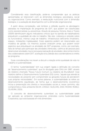 U4
192 Conceitos e práticas da qualidade de vida no trabalho (QVT)
Considerando essa classificação, pode-se compreender que as práticas
apresentadas se relacionam com as dimensões biológica, psicológica, social
ou organizacional. Como exemplo, a reeducação nutricional com a dimensão
biológica; e a avaliação de desempenho com a dimensão organizacional.
A partir dessa constatação, vale lembrar a reflexão quanto às abordagens
adotadas na implantação de programas de QVT, que podem ser classificadas
como assistencialistas ou preventivas. Através de pesquisa, Ferreira, Alves e Tostes
(2009) identificaram alguns indicadores críticos que na opinião de trabalhadores
prejudicam a qualidade de vida no trabalho. São eles: cobrança e pressão sobre
os funcionários; intensa carga de trabalho; infraestrutura deficiente (mobiliário,
espaço, instalações inadequadas). Esses aspectos podem ser relacionados aos
modelos de gestão. Os mesmos autores sinalizam ainda, que podem existir
aspectos que prejudiquem as atividades de QVT propostas, como, por exemplo,
falta de tempo para participar das atividades oferecidas; carência de pessoal para
desenvolver atividades; burocracia para realização de atividades; desconhecimento
dos colaboradores sobre QVT; aceitação e/ou adesão dos coordenadores e chefes
ao programa.
Essas considerações nos levam a discutir a relação entre qualidade de vida no
trabalho e sustentabilidade.
O termo “sustentabilidade” tem sua origem ligada à definição do conceito
de “desenvolvimento sustentável”, que foi divulgado pela ONU em 1987, através
do relatório chamado “Nosso Futuro Comum ou relatório de Brundtland”. Esse
relatório define o Desenvolvimento Sustentável (DS) como: “aquele que atende às
necessidades do presente sem comprometer as gerações futuras de atenderem
suas próprias necessidades”. Em outras palavras, a sustentabilidade se refere ao
desenvolvimento equilibrado, de forma que o desenvolvimento econômico
inclua a preservação dos direitos e necessidades sociais e, nesse caminho, não
comprometa o meio ambiente (SILVA; LONGO; QUELHAS, 2010; ROSINI; ROBLE;
OLIVEIRA, 2015).
O conceito de desenvolvimento sustentável ou sustentabilidade pode
ser aplicado ao ambiente organizacional, entendido como Sustentabilidade
Corporativa, que está baseada em três dimensões:
 