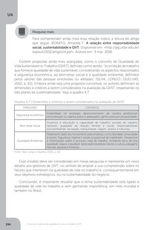 U4
194 Conceitos e práticas da qualidade de vida no trabalho (QVT)
Para compreender ainda mais essa relação indico a leitura do artigo
que segue. BORATO, Amanda F. A relação entre responsabilidade
social, sustentabilidade e QVT. Disponível em: <http://pg.utfpr.edu.br/
expout/2011/artigos/4.pdf>. Acesso em: 3 mar. 2016.
Pesquise mais
Existem propostas ainda mais avançadas, como o conceito de Qualidade de
Vida Sustentável no Trabalho (QVST), definido como sendo: “a condição de trabalho
que fornece qualidade de vida sustentável, considerando os aspectos relacionados
à segurança econômica, ao bem-estar social e à qualidade ambiental, definidos
pelos valores das pessoas envolvidas ou afetadas” (SILVA; LONGO; QUELHAS,
2010, p. 82). Embora ainda seja uma proposta conceitual, os autores definiram as
dimensões e critérios a serem considerados na avaliação da QVST, respeitando os
três pilares da sustentabilidade. Veja o quadro 4.7:
Quadro 4.7 | Dimensões e critérios a serem considerados na avaliação da QVST
DIMENSÃO CRITÉRIOS
Segurança econômica
Estabilidade no emprego, desenvolvimento de carreira profissional,
remuneração ou salários justos e adequados, ganho extra por produtividade.
Bem-estar social
Incentivo à educação e capacidade de trabalho, jornada de trabalho
razoável, qualidade da relação familiar e social, responsabilidade
socioambiental, recreação, tranquilidade, viagem, acesso à natureza.
Qualidade Ambiental
Tratamento dado aos funcionários pela empresa, como liberdade, privacidade
e outros. Segurança, higiene e saúde ocupacional do trabalhador. Perspectiva
e informações sobre o processo total do trabalho. Ambiente físico de boa
qualidade, seguro e saudável. Apreciação da beleza natural, a cultura, paisagens
naturais, parques e florestas.
Fonte: Silva, Longo e Quelhas (2010, p. 82).
Esse modelo deve ser considerado em novas pesquisas e representa um novo
desafio aos gestores de QVT, no sentido de ampliar a sua compreensão sobre os
fatores que interferem na qualidade de vida no trabalho e, consequentemente em
seus objetivos estratégicos, ou na sustentabilidade do negócio.
Concluindo, é importante ressaltar que o tema sustentabilidade está ligado à
qualidade de vida no trabalho e vem ganhando importância, em nível mundial e
também no Brasil.
 