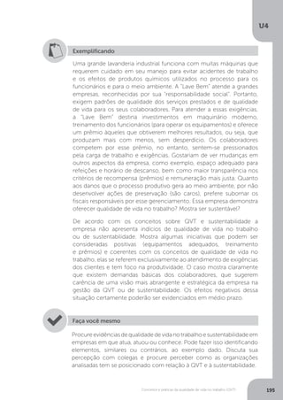 U4
195
Conceitos e práticas da qualidade de vida no trabalho (QVT)
Exemplificando
Uma grande lavanderia industrial funciona com muitas máquinas que
requerem cuidado em seu manejo para evitar acidentes de trabalho
e os efeitos de produtos químicos utilizados no processo para os
funcionários e para o meio ambiente. A “Lave Bem” atende a grandes
empresas, reconhecidas por sua “responsabilidade social”. Portanto,
exigem padrões de qualidade dos serviços prestados e de qualidade
de vida para os seus colaboradores. Para atender a essas exigências,
a “Lave Bem” destina investimentos em maquinário moderno,
treinamento dos funcionários (para operar os equipamentos) e oferece
um prêmio àqueles que obtiverem melhores resultados, ou seja, que
produzam mais com menos, sem desperdício. Os colaboradores
competem por esse prêmio, no entanto, sentem-se pressionados
pela carga de trabalho e exigências. Gostariam de ver mudanças em
outros aspectos da empresa, como exemplo, espaço adequado para
refeições e horário de descanso, bem como maior transparência nos
critérios de recompensa (prêmios) e remuneração mais justa. Quanto
aos danos que o processo produtivo gera ao meio ambiente, por não
desenvolver ações de preservação (são caros), prefere subornar os
fiscais responsáveis por esse gerenciamento. Essa empresa demonstra
oferecer qualidade de vida no trabalho? Mostra ser sustentável?
De acordo com os conceitos sobre QVT e sustentabilidade a
empresa não apresenta indícios de qualidade de vida no trabalho
ou de sustentabilidade. Mostra algumas iniciativas que podem ser
consideradas positivas (equipamentos adequados, treinamento
e prêmios) e coerentes com os conceitos de qualidade de vida no
trabalho, elas se referem exclusivamente ao atendimento de exigências
dos clientes e tem foco na produtividade. O caso mostra claramente
que existem demandas básicas dos colaboradores, que sugerem
carência de uma visão mais abrangente e estratégica da empresa na
gestão da QVT ou de sustentabilidade. Os efeitos negativos dessa
situação certamente poderão ser evidenciados em médio prazo.
Procureevidênciasdequalidadedevidanotrabalhoesustentabilidadeem
empresas em que atua, atuou ou conhece. Pode fazer isso identificando
elementos, similares ou contrários, ao exemplo dado. Discuta sua
percepção com colegas e procure perceber como as organizações
analisadas tem se posicionado com relação à QVT e à sustentabilidade.
Faça você mesmo
 