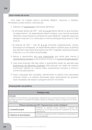 U4
196 Conceitos e práticas da qualidade de vida no trabalho (QVT)
Sem medo de errar
Com base no modelo teórico escolhido (Walton; Hackman e Oldham;
Fernandes) na fase anterior, você precisa:
1.	 Elaborar um questionário onde possa identificar:
- Os principais fatores de QVT - liste de 6 a 10 fatores dentre os que escolheu
na etapa anterior. Os respondentes devem sinalizar o seu nível de satisfação
referente a esses fatores na empresa em que trabalham. Sugestão: peça que
atribuam notas de 1 a 5, sendo para o nível da satisfação baixa (nota 1), e alta
(nota 5).
- As práticas de QVT − liste de 6 a 10 (incluindo organizacionais, sociais,
psicológicas e biológicas), os respondentes devem sinalizar quais as práticas
que deveriam fazer parte do programa de QVT. Sugestão: peça que atribuam
notas de 1 a 5, em ordem de prioridade.
2.	
Aplicar o questionário em uma organização que tenha pelo menos 3
características similares às da empresa Online e no mínimo 10 participantes.
3.	Caso essa proposta não seja viável, o questionário pode ser aplicado para
profissionais de diferentes empresas (não precisam ser todos da mesma).
Continuam valendo os critérios sobre características similares à Online e
número de participantes.
4.	Fazer a apuração dos resultados, identificando os fatores mais valorizados
(maiores notas) e as práticas priorizadas pelos participantes da pesquisa.
Esses resultados irão basear o programa de QVT da Online.
Avançando na prática
Pratique mais
Instrução
Desafiamos você a praticar o que aprendeu, transferindo seus conhecimentos para novas situações
que pode encontrar no ambiente de trabalho. Realize as atividades e depois compare-as com as de
seus colegas.
“Práticas orientadas para QVT: Organizacionais, sociais e biológicas”
1. Competência geral
Conhecer as variáveis sociais, políticas e culturais dos
indivíduos e as formas de promover qualidade de vida nas
organizações.
2. Objetivos de aprendizagem
Conhecer as práticas de QVT e identificar as dimensões em
que são aplicadas.
 