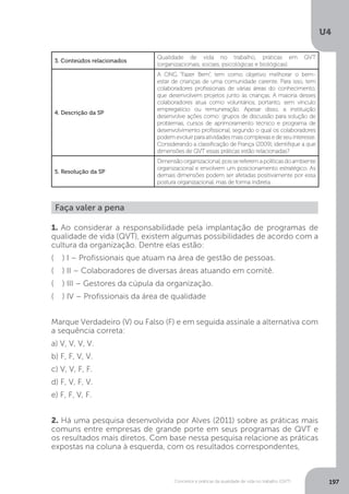 U4
197
Conceitos e práticas da qualidade de vida no trabalho (QVT)
3. Conteúdos relacionados
Qualidade de vida no trabalho, práticas em QVT
(organizacionais, sociais, psicológicas e biológicas).
4. Descrição da SP
A ONG “Fazer Bem”, tem como objetivo melhorar o bem-
estar de crianças de uma comunidade carente. Para isso, tem
colaboradores profissionais de várias áreas do conhecimento,
que desenvolvem projetos junto às crianças. A maioria desses
colaboradores atua como voluntários, portanto, sem vínculo
empregatício ou remuneração. Apesar disso, a instituição
desenvolve ações como: grupos de discussão para solução de
problemas, cursos de aprimoramento técnico e programa de
desenvolvimento profissional, segundo o qual os colaboradores
podem evoluir para atividades mais complexas e de seu interesse.
Considerando a classificação de França (2009), identifique a que
dimensões de QVT essas práticas estão relacionadas?
5. Resolução da SP
Dimensãoorganizacional,poissereferemapolíticasdoambiente
organizacional e envolvem um posicionamento estratégico. As
demais dimensões podem ser afetadas positivamente por essa
postura organizacional, mas de forma indireta.
Faça valer a pena
1. Ao considerar a responsabilidade pela implantação de programas de
qualidade de vida (QVT), existem algumas possibilidades de acordo com a
cultura da organização. Dentre elas estão:
( ) I – Profissionais que atuam na área de gestão de pessoas.
( ) II – Colaboradores de diversas áreas atuando em comitê.
( ) III – Gestores da cúpula da organização.
( ) IV – Profissionais da área de qualidade
Marque Verdadeiro (V) ou Falso (F) e em seguida assinale a alternativa com
a sequência correta:
a) V, V, V, V.
b) F, F, V, V.
c) V, V, F, F.
d) F, V, F, V.
e) F, F, V, F.
2. Há uma pesquisa desenvolvida por Alves (2011) sobre as práticas mais
comuns entre empresas de grande porte em seus programas de QVT e
os resultados mais diretos. Com base nessa pesquisa relacione as práticas
expostas na coluna à esquerda, com os resultados correspondentes,
 