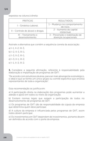 U4
198 Conceitos e práticas da qualidade de vida no trabalho (QVT)
expostos na coluna à direita:
PRÁTICAS RESULTADOS
I - Ginástica Laboral.
1 - Mudança no comportamento
de risco.
II - Controle de álcool e drogas.
2 - Aumento do capital
intelectual.
III - Treinamento e
desenvolvimento.
3 - Prevenção e reabilitação de
doenças ocupacionais.
Assinale a alternativa que contém a sequência correta da associação:
a) I-1, II-2, III-3.
b) I-2, II-3, III-1.
c) I-3, II-2, III-1.
d) I-3, II-1, III-2.
e) I-1, II-3, III-2.
3. Considere a seguinte afirmação, referente à responsabilidade pela
elaboração e implantação de programas de QVT:
“De acordo com estudiosos da área, para ser mais abrangente e estratégico,
o ideal é que se forme um único grupo ou comitê específico que envolva
representantes de toda a organização”.
Essa recomendação se justifica em:
a) A participação direta na elaboração dos programas pode aumentar a
adesão e apoio em todos os níveis da organização.
b) Existem normas legais que exigem a participação de todos no
desenvolvimento de programas de QVT.
c) Os programas de QVT são de responsabilidade da cúpula da empresa
que determina quem deve participar.
d) A cultura da empresa é influenciada pelos programas de QVT, assim
todos devem participar.
e) Os investimentos em QVT dependem de investimentos, portanto devem
ser definidos de acordo com o porte da empresa.
 