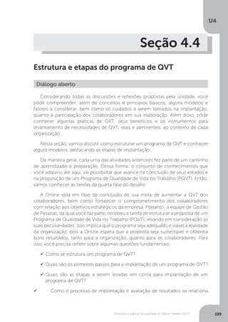 U4
199
Conceitos e práticas da qualidade de vida no trabalho (QVT)
Seção 4.4
Estrutura e etapas do programa de QVT
Diálogo aberto
Considerando todas as discussões e reflexões propostas pela unidade, você
pôde compreender, além de conceitos e princípios básicos, alguns modelos e
fatores a considerar, bem como os cuidados a serem tomados na implantação,
quanto à participação dos colaboradores em sua elaboração. Além disso, pôde
conhecer algumas práticas de QVT, seus benefícios e os instrumentos para
levantamento de necessidades de QVT, reais e pertinentes, ao contexto de cada
organização.
Nesta seção, vamos discutir como estruturar um programa de QVT e conhecer
alguns modelos, destacando as etapas de implantação.
De maneira geral, cada uma das atividades anteriores fez parte de um caminho
de aprendizado e preparação. Dessa forma, o conjunto de conhecimentos que
você adquiriu até aqui, vai possibilitar que avance na conclusão de seus estudos e
na proposição de um Programa de Qualidade de Vida no Trabalho (PQVT). Então,
vamos conhecer as tarefas da quarta fase do desafio:
A Online está em fase de conclusão de sua meta de aumentar a QVT dos
colaboradores, bem como fortalecer o comprometimento dos colaboradores
com relação aos objetivos estratégicos da empresa. Portanto, a equipe de Gestão
de Pessoas, da qual você faz parte, recebeu a tarefa de estruturar a proposta de um
Programa de Qualidade de Vida no Trabalho (PQVT), levando em consideração as
suas peculiaridades. Isso implica que o programa seja adequado e viável à realidade
da organização, pois a Online espera que a proposta seja sustentável e obtenha
bons resultados, tanto para a organização, quanto para os colaboradores. Para
isso, você precisa refletir sobre algumas questões fundamentais:
	Como se estrutura um programa de QVT?
	Quais são os primeiros passos para a implantação de um programa de QVT?
	Quais são as etapas a serem levadas em conta para implantação de um
programa de QVT?
	 Como o processo de implantação e avaliação de resultados se relaciona
 