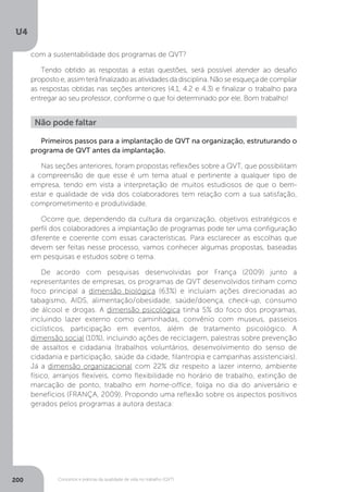 U4
200 Conceitos e práticas da qualidade de vida no trabalho (QVT)
Não pode faltar
Primeiros passos para a implantação de QVT na organização, estruturando o
programa de QVT antes da implantação.
Nas seções anteriores, foram propostas reflexões sobre a QVT, que possibilitam
a compreensão de que esse é um tema atual e pertinente a qualquer tipo de
empresa, tendo em vista a interpretação de muitos estudiosos de que o bem-
estar e qualidade de vida dos colaboradores tem relação com a sua satisfação,
comprometimento e produtividade.
Ocorre que, dependendo da cultura da organização, objetivos estratégicos e
perfil dos colaboradores a implantação de programas pode ter uma configuração
diferente e coerente com essas características. Para esclarecer as escolhas que
devem ser feitas nesse processo, vamos conhecer algumas propostas, baseadas
em pesquisas e estudos sobre o tema.
De acordo com pesquisas desenvolvidas por França (2009) junto a
representantes de empresas, os programas de QVT desenvolvidos tinham como
foco principal a dimensão biológica (63%) e incluíam ações direcionadas ao
tabagismo, AIDS, alimentação/obesidade, saúde/doença, check-up, consumo
de álcool e drogas. A dimensão psicológica tinha 5% do foco dos programas,
incluindo lazer externo como caminhadas, convênio com museus, passeios
ciclísticos, participação em eventos, além de tratamento psicológico. A
dimensão social (10%), incluindo ações de reciclagem, palestras sobre prevenção
de assaltos e cidadania (trabalhos voluntários, desenvolvimento do senso de
cidadania e participação, saúde da cidade, filantropia e campanhas assistenciais).
Já a dimensão organizacional com 22% diz respeito a lazer interno, ambiente
físico, arranjos flexíveis, como flexibilidade no horário de trabalho, extinção de
marcação de ponto, trabalho em home-office, folga no dia do aniversário e
benefícios (FRANÇA, 2009). Propondo uma reflexão sobre os aspectos positivos
gerados pelos programas a autora destaca:
com a sustentabilidade dos programas de QVT?
Tendo obtido as respostas a estas questões, será possível atender ao desafio
proposto e, assim terá finalizado as atividades da disciplina. Não se esqueça de compilar
as respostas obtidas nas seções anteriores (4.1, 4.2 e 4.3) e finalizar o trabalho para
entregar ao seu professor, conforme o que foi determinado por ele. Bom trabalho!
 