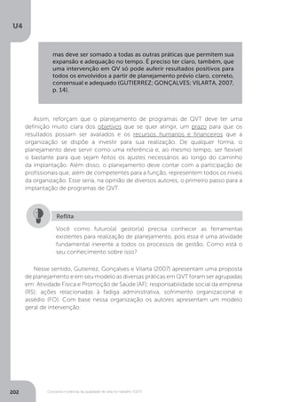 U4
202 Conceitos e práticas da qualidade de vida no trabalho (QVT)
Assim, reforçam que o planejamento de programas de QVT deve ter uma
definição muito clara dos objetivos que se quer atingir, um prazo para que os
resultados possam ser avaliados e os recursos humanos e financeiros que a
organização se dispõe a investir para sua realização. De qualquer forma, o
planejamento deve servir como uma referência e, ao mesmo tempo, ser flexível
o bastante para que sejam feitos os ajustes necessários ao longo do caminho
da implantação. Além disso, o planejamento deve contar com a participação de
profissionais que, além de competentes para a função, representem todos os níveis
da organização. Esse seria, na opinião de diversos autores, o primeiro passo para a
implantação de programas de QVT.
Você como futuro(a) gestor(a) precisa conhecer as ferramentas
existentes para realização de planejamento, pois essa é uma atividade
fundamental inerente a todos os processos de gestão. Como está o
seu conhecimento sobre isso?
Reflita
Nesse sentido, Gutierrez, Gonçalves e Vilarta (2007) apresentam uma proposta
de planejamento e em seu modelo as diversas práticas em QVT foram ser agrupadas
em: Atividade Física e Promoção de Saúde (AF); responsabilidade social da empresa
(RS); ações relacionadas à fadiga administrativa, sofrimento organizacional e
assédio (FO). Com base nessa organização os autores apresentam um modelo
geral de intervenção:
mas deve ser somado a todas as outras práticas que permitem sua
expansão e adequação no tempo. É preciso ter claro, também, que
uma intervenção em QV só pode auferir resultados positivos para
todos os envolvidos a partir de planejamento prévio claro, correto,
consensual e adequado (GUTIERREZ; GONÇALVES; VILARTA, 2007,
p. 14).
 
