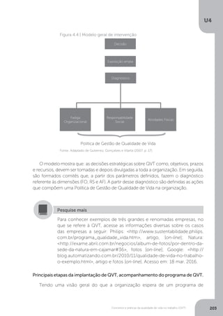 U4
203
Conceitos e práticas da qualidade de vida no trabalho (QVT)
Figura 4.4 | Modelo geral de intervenção
Decisão
Exposição ampla
Diagnóstico
Fadiga
Organizacional
Responsabilidade
Social
Atividades Físicas
{
Política de Gestão de Qualidade de Vida
Fonte: Adaptado de Gutierrez, Gonçalves e Vilarta (2007, p. 17).
O modelo mostra que: as decisões estratégicas sobre QVT como, objetivos, prazos
e recursos, devem ser tomadas e depois divulgadas a toda a organização. Em seguida,
são formados comitês que, a partir dos parâmetros definidos, fazem o diagnóstico
referente às dimensões (FO, RS e AF). A partir desse diagnóstico são definidas as ações
que compõem uma Política de Gestão de Qualidade de Vida na organização.
Para conhecer exemplos de três grandes e renomadas empresas, no
que se refere à QVT, acesse as informações diversas sobre os casos
das empresas a seguir: Philips: <http://www.sustentabilidade.philips.
com.br/programa_qualidade_vida.htm>, artigo, [on-line]; Natura:
<http://exame.abril.com.br/negocios/album-de-fotos/por-dentro-da-
sede-da-natura-em-cajamar#36>, fotos [on-line]; Google: <http://
blog.automatizando.com.br/2010/11/qualidade-de-vida-no-trabalho-
o-exemplo.html>, artigo e fotos [on-line]. Acesso em: 18 mar. 2016.
Pesquise mais
Principais etapas da implantação de QVT, acompanhamento do programa de QVT.
Tendo uma visão geral do que a organização espera de um programa de
 