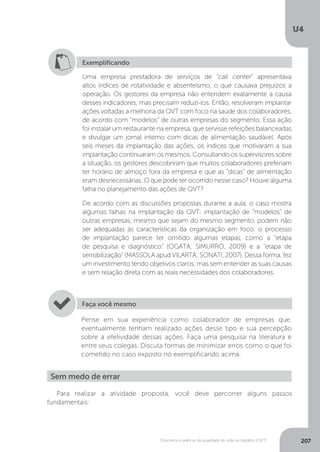 U4
207
Conceitos e práticas da qualidade de vida no trabalho (QVT)
Exemplificando
Uma empresa prestadora de serviços de “call center” apresentava
altos índices de rotatividade e absenteísmo, o que causava prejuízos a
operação. Os gestores da empresa não entendem exatamente a causa
desses indicadores, mas precisam reduzi-los. Então, resolveram implantar
ações voltadas a melhoria da QVT com foco na saúde dos colaboradores,
de acordo com “modelos” de outras empresas do segmento. Essa ação
foi instalar um restaurante na empresa, que servisse refeições balanceadas
e divulgar um jornal interno com dicas de alimentação saudável. Após
seis meses da implantação das ações, os índices que motivaram a sua
implantação continuaram os mesmos. Consultando os supervisores sobre
a situação, os gestores descobriram que muitos colaboradores preferiam
ter horário de almoço fora da empresa e que as “dicas” de alimentação
eram desnecessárias. O que pode ter ocorrido nesse caso? Houve alguma
falha no planejamento das ações de QVT?
De acordo com as discussões propostas durante a aula, o caso mostra
algumas falhas na implantação da QVT: implantação de “modelos” de
outras empresas, mesmo que sejam do mesmo segmento, podem não
ser adequadas às características da organização em foco; o processo
de implantação parece ter omitido algumas etapas, como a “etapa
de pesquisa e diagnóstico” (OGATA; SIMURRO, 2009) e a “etapa de
sensibilização” (MASSOLA apud VILARTA; SONATI, 2007). Dessa forma, fez
um investimento tendo objetivos claros, mas sem entender as suas causas
e sem relação direta com as reais necessidades dos colaboradores.
Pense em sua experiência como colaborador de empresas que,
eventualmente tenham realizado ações desse tipo e sua percepção
sobre a efetividade dessas ações. Faça uma pesquisa na literatura e
entre seus colegas. Discuta formas de minimizar erros como o que foi
cometido no caso exposto no exemplificando acima.
Faça você mesmo
Sem medo de errar
Para realizar a atividade proposta, você deve percorrer alguns passos
fundamentais:
 