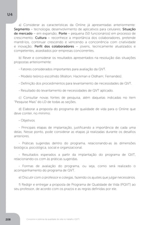 U4
208 Conceitos e práticas da qualidade de vida no trabalho (QVT)
a) Considerar as características da Online já apresentadas anteriormente:
Segmento – tecnologia, desenvolvimento de aplicativos para celulares; Situação
de mercado − em expansão; Porte – pequena (50 funcionários) em processo de
crescimento; Cultura − reconhece a importância dos colaboradores, pretende
mantê-los, continuar crescendo e vencendo a concorrência com criatividade
e inovação; Perfil dos colaboradores − jovens, tecnicamente atualizados e
competentes, assediados por empresas concorrentes.
b) Rever e considerar os resultados apresentados na resolução das situações
propostas anteriormente:
- Fatores considerados importantes para avaliação da QVT.
- Modelo teórico escolhido (Walton; Hackman e Oldham; Fernandes).
- Definição dos procedimentos para levantamento de necessidades de QVT.
- Resultado do levantamento de necessidades de QVT aplicado.
c) Consultar novas fontes de pesquisa, além daquelas indicadas no item
“Pesquise Mais” do LD de todas as seções.
d) Elaborar a proposta do programa de qualidade de vida para o Online que
deve conter, no mínimo:
- Objetivos
- Principais etapas de implantação, justificando a importância de cada uma
delas. Nesse ponto, pode considerar as etapas já realizadas durante os desafios
anteriores.
- Práticas sugeridas dentro do programa, relacionando-as às dimensões
biológica, psicológica, social e organizacional.
- Resultados esperados a partir da implantação do programa de QVT,
relacionando-os com às práticas sugeridas.
- Formas de avaliação do programa, ou seja, como será realizado o
acompanhamento do programa de QVT.
e) Discutir com o professor e colegas, fazendo os ajustes que julgar necessários.
f) Redigir e entregar a proposta de Programa de Qualidade de Vida (PQVT) ao
seu professor, de acordo com os prazos e as regras definidas por ele.
 