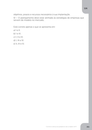 U4
211
Conceitos e práticas da qualidade de vida no trabalho (QVT)
objetivos, prazos e recursos necessários à sua implantação.
IV – O planejamento deve estar alinhado às estratégias de empresas que
servem de modelo no mercado.
Está correto apenas o que se apresenta em:
a) I e II.
b) I e III.
c) I, II e III.
d) I, III e IV.
e) II, III e IV.
 