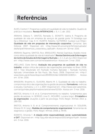 U4
213
Conceitos e práticas da qualidade de vida no trabalho (QVT)
Referências
ALVES, Everton F. Programas e ações em qualidade de vida no trabalho. Quadro de
práticas e resultados. Revista INTERFACEHS, v. 6, n. 1, abr. 2011.
ARANHA, Débora F.; SANTOS, Reinaldo S.; BONATTI, Valéria A. Programa de
qualidade de vida em empresa de serviços de grande porte “A Estratégia que
faz a Diferença”. Cap. 9. In: VILARTA, Roberto; GUTIERREZ, Gustavo Luiz (Orgs.).
Qualidade de vida em propostas de intervenção corporativa. Campinas: Ipes
Editorial, 2007. Disponível em: <http://www.fef.unicamp.br/fef/sites/uploads/
deafa/qvaf/intervencao_corporativa_cap9.pdf>. Acesso em: 18 mar. 2016.
ARANHA, Rayanne; SANTOS, Rick; BRASILEIRO, Marislei Espíndula. Assédio moral:
como afeta a qualidade de vida do trabalhador? Revista Eletrônica de Enfermagem
do Centro de Estudos de Enfermagem e Nutrição, v. 2, n. 2, jan./jul. 2013. Disponível
em: <http://www.ceen.com.br/revistaeletronica>. Acesso em: 3 mar. 2016.
ARELLANO, Eliete Bernal. Avaliação dos programas de qualidade de vida no
trabalho: análise crítica das práticas das organizações premiadas no Brasil. 2008.
215 f. Tese (Doutorado em Nutrição Humana Aplicada) − Nutrição Humana
Aplicada, Universidade de São Paulo, São Paulo, 2008. Disponível em: <http://
www.teses.usp.br/teses/disponiveis/89/89131/tde-11082008-110815/>. Acesso
em: 15 fev. 2016.
BANDEIRA; Anselmo A.; OLIVEIRA, Alberto M. S. Qualidade de vida no trabalho:
compromisso ético das organizações na gestão de pessoas. Formadores: vivências
e estudos, Cachoeira, v. 2, n. 1, 2007. Disponível em: <http://www.seer-adventista.
com.br/ojs/index.php/formadores/article/view/52/50>. Acesso em: 3 mar. 2016.
BASTOS, Antonio V. B. et al. Comprometimento no trabalho: fundamentos para
gestão de pessoas. In: BORGES, Lívia O.; MOURÃO, Luciana (orgs.). O trabalho e
as organizações: atuações a partir da psicologia. Porto Alegre: Artmed, 2013. p.
280-310.
BASTOS, Antonio V. B. et al. Comprometimento organizacional. In: SIQUEIRA,
Mirlene M. M. (org.). Medidas do comportamento organizacional: ferramentas de
diagnóstico e gestão. Porto Alegre: Artmed, 2008. p. 49-95.
BORATO, Amanda F. A relação entre responsabilidade social, sustentabilidade
e QVT. Disponível em: <http://pg.utfpr.edu.br/expout/2011/artigos/4.pdf>. Acesso
em: 3 mar. 2016.
 