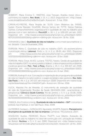 U4
214 Conceitos e práticas da qualidade de vida no trabalho (QVT)
BOBROFF, Maria Cristina C.; MARTINS, Júlia Trevisan. Assédio moral, ética e
sofrimento no trabalho. Rev. Bioét., v. 21, n. 2, 2013. Disponível em: <http://www.
scielo.br/pdf/bioet/v21n2/a08v21n2.pdf>. Acesso em: 3 mar. 2016.
CARVALHO-FREITAS, Maria Nivalda de; SILVA, Liliam Medeiros da; FARIAS,
Suelen Priscila Macedo; OLIVEIRA, Marcos Santos de; TETTE, Raissa Pedrosa
Gomes. Comprometimento organizacional e qualidade de vida no trabalho para
pessoas com e sem deficiência. PsicoUSF, v. 18, n. 1, p. 109-120, jan./abr. 2013.
Disponível em: <http://www.scielo.br/scielo.php?script=sci_arttext&pid=S1413-
82712013000100012&lng=pt&nrm=is&tlng=pt>. Acesso em: 16 fev. 2016.
FERNANDES, Eda C. Qualidade de vida no trabalho: como medir para melhorar. 2.
ed. Salvador: Casa da Qualidade, 1996.
FERREIRA, Mário C. Qualidade de vida no trabalho (QVT): do assistencialismo
à promoção efetiva. Laboreal, Porto, v. 11, n. 2, p. 28-35, dez. 2015. Disponível
em: <http://www.scielo.mec.pt/scielo.php?script=sci_arttext&pid=S1646-
52372015000200003&lng=pt&nrm=iso>. Acesso em: 15 fev. 2016.
FERREIRA, Mário César; ALVES, Luciana; TOSTES, Natalia. Gestão de qualidade de
vida no trabalho (QVT) no serviço público federal: o descompasso entre problemas
e práticas gerenciais. Psic.: Teor. e Pesq., Brasília, v. 25, n. 3, p. 319-327, set. 2009.
Disponível em: <http://www.scielo.br/scielo.php?script=sci_arttext&pid=S0102-
37722009000300005&lng=pt&nrm=iso>. Acesso em: 8 mar. 2016.
FERREIRA, Rodrigo R. et al. Concepção e implantação de um programa de qualidade
de vida no trabalho no setor público: o papel estratégico dos gestores. Rev. Adm.
São Paulo, v. 44, n. 2, p. 147-157, abr./maio/jun. 2009. Disponível em:<www.rausp.
usp.br/download.asp?file=V4402147.pdf>. Acesso em: 18 mar. 2016.
FLECK, Marcelo Pio de Almeida. O instrumento de avaliação de qualidade
de vida da Organização Mundial da Saúde (WHOQOL-100): características e
perspectivas. Ciência e Saúde Coletiva, Rio de Janeiro, v. 5, n. 1, p. 33-38, 2000.
Disponível em: <http://www.scielo.br/scielo.php?script=sci_arttext&pid=S1413-
81232000000100004&lng=en&nrm=iso>. Acesso em: 15 fev. 2016.
FRANÇA, Ana Cristina Limongi. Qualidade de vida no trabalho – QVT: conceitos e
práticas nas empresas. 2. ed. São Paulo: Atlas, 2009.
GUTIERREZ, Gustavo L.; GONÇALVES; Aguinaldo; VILARTA, Roberto. Planejamento
de projetos de qualidade de vida na empresa. Campinas: IPES Editorial, 2007.
KOVALESKI, Aurélio; PEDROSO, Bruno; PILATTI, Luiz Alberto. Avaliação da
qualidade de vida no trabalho no setor de construção civil: utilização do modelo
de Walton. Nucleus, v. 5, n. 2, out. 2008. Disponível em: <http://www.nucleus.
feituverava.com.br/index.php/nucleus/article/view/133>. Acesso em: 10 fev. 2016.
 