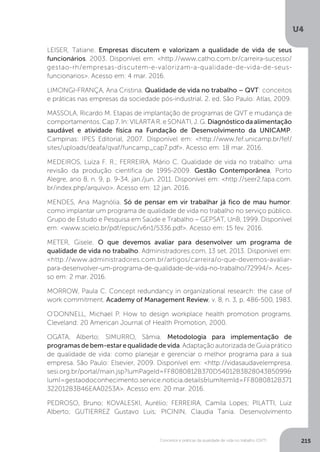 U4
215
Conceitos e práticas da qualidade de vida no trabalho (QVT)
LEISER, Tatiane. Empresas discutem e valorizam a qualidade de vida de seus
funcionários. 2003. Disponível em: <http://www.catho.com.br/carreira-sucesso/
gestao-rh/empresas-discutem-e-valorizam-a-qualidade-de-vida-de-seus-
funcionarios>. Acesso em: 4 mar. 2016.
LIMONGI-FRANÇA, Ana Cristina. Qualidade de vida no trabalho – QVT: conceitos
e práticas nas empresas da sociedade pós-industrial. 2. ed. São Paulo: Atlas, 2009.
MASSOLA, Ricardo M. Etapas de implantação de programas de QVT e mudança de
comportamentos. Cap 7. In: VILARTA R. e SONATI, J. G. Diagnósticodaalimentação
saudável e atividade física na Fundação de Desenvolvimento da UNICAMP.
Campinas: IPES Editorial, 2007. Disponível em: <http://www.fef.unicamp.br/fef/
sites/uploads/deafa/qvaf/funcamp_cap7.pdf>. Acesso em: 18 mar. 2016.
MEDEIROS, Luíza F. R.; FERREIRA, Mário C. Qualidade de vida no trabalho: uma
revisão da produção científica de 1995-2009. Gestão Contemporânea, Porto
Alegre, ano 8, n. 9, p. 9-34, jan./jun. 2011. Disponível em: <http://seer2.fapa.com.
br/index.php/arquivo>. Acesso em: 12 jan. 2016.
MENDES, Ana Magnólia. Só de pensar em vir trabalhar já fico de mau humor:
como implantar um programa de qualidade de vida no trabalho no serviço público.
Grupo de Estudo e Pesquisa em Saúde e Trabalho – GEPSAT, UnB, 1999. Disponível
em: <www.scielo.br/pdf/epsic/v6n1/5336.pdf>. Acesso em: 15 fev. 2016.
METER, Gisele. O que devemos avaliar para desenvolver um programa de
qualidade de vida no trabalho. Administradores.com, 13 set. 2013. Disponível em:
<http://www.administradores.com.br/artigos/carreira/o-que-devemos-avaliar-
para-desenvolver-um-programa-de-qualidade-de-vida-no-trabalho/72994/>. Aces-
so em: 2 mar. 2016.
MORROW, Paula C. Concept redundancy in organizational research: the case of
work commitment. Academy of Management Review, v. 8, n. 3, p. 486-500, 1983.
O’DONNELL, Michael P. How to design workplace health promotion programs.
Cleveland: 20 American Journal of Health Promotion, 2000.
OGATA, Alberto; SIMURRO, Sâmia. Metodologia para implementação de
programas de bem-estar e qualidade de vida. Adaptação autorizada de Guia prático
de qualidade de vida: como planejar e gerenciar o melhor programa para a sua
empresa. São Paulo: Elsevier, 2009. Disponível em: <http://vidasaudavelempresa.
sesi.org.br/portal/main.jsp?lumPageId=FF8080812B370D54012B3B28043B5099&
lumI=gestaodoconhecimento.service.noticia.details&lumItemId=FF8080812B371
322012B3B46EAA0253A>. Acesso em: 20 mar. 2016.
PEDROSO, Bruno; KOVALESKI, Aurélio; FERREIRA, Camila Lopes; PILATTI, Luiz
Alberto; GUTIERREZ Gustavo Luis; PICININ, Claudia Tania. Desenvolvimento
 