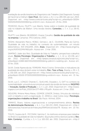 U4
216 Conceitos e práticas da qualidade de vida no trabalho (QVT)
evalidação da versão brasileira do Diagnóstico do Trabalho (Job Diagnostic Survey)
de Hackman e Oldham. Gest. Prod., São Carlos, v. 21, n. 2, p. 285-301, abr./jun. 2014.
Disponível em: <http://www.scielo.br/scielo.php?script=sci_arttext&pid=S0104-
530X2014000200006&lng=en&nrm=iso>. Acesso em: 25 fev. 2016.
PEDROSO, Bruno; PILATTI, Luiz Alberto. Notas sobre o modelo de qualidade de
vida no trabalho de Walton: Uma revisão literária. Conexões, v. 7, n. 3, p. 28-43,
2009.
PILATTI, Luiz Alberto; BEJARANO, Viviane Carvalho. Gestão da qualidade de vida
na empresa. Campinas: IPES Editorial, 2005.
ROSINI, Alessandro Marco; ROBLE, Gilmara L. de E.; OLIVEIRA, Maria do Carmo.
Qualidade de vida no trabalho no contexto da sustentabilidade: um estudo
bibliométrico. XVII ENGEMA, 2015, Anais. Disponível em: <http://www.engema.
org.br/XVIENGEMA/466.pdf>. Acesso em: 2 mar. 2016.
SAMPAIO, Jader dos Reis. Qualidade de Vida no Trabalho: perspectivas e desafios
atuais. Revista Psicologia: Organizações e Trabalho, v. 1, n. 12, p. 121-136, jan./
abr. 2012. Disponível em: <http://pepsic.bvsalud.org/scielo.php?script=sci_
arttext&pid=S1984-66572012000100011&lng=pt&nrm=iso&tlng=pt>. Acesso em:
15 fev. 2016.
SILVA, Cleide Aparecida da; FERREIRA, Maria Cristina. Dimensões e indicadores da
qualidade de vida e do bem-estar no trabalho. Psic.: Teor. e Pesq., Brasília, v. 29, n. 3,
p. 331-339, set. 2013. Disponível em: <http://www.scielo.br/scielo.php?script=sci_
arttext&pid=S0102-37722013000300011&lng=en&nrm=iso>. Acesso em: 15 fev.
2016.
SILVA, Luis C.; LONGO, Orlando C.; QUELHAS, Oswaldo L. G. QVT no contexto da
sustentabilidade: uma estrutura conceitual a partir da revisão de literatura. INGEPRO
– Inovação, Gestão e Produção, v. 2, n. 1, jan. 2010. Disponível em: <http://www.
ingepro.com.br/Publ_2010/Jan/177-499-1-PB.pdf>. Acesso em: 2 mar. 2016.
SIQUEIRA, Mirlene Maria Matias; GOMIDE JÚNIOR, Sinésio. Vínculos do indivíduo
com o trabalho e com a organização. In: ZANELLI, José Carlos (org.). Psicologia,
organizações e trabalho no Brasil. São Paulo: Artmed, 2004.
TAMAYO, Álvaro. Valores organizacionais e comprometimento afetivo. Revista
de Administração Mackenzie, v. 6, n. 3, p. 192-213, 2005. Disponível em: <http://
editorarevistas.mackenzie.br/index.php/RAM/article/view/79. Acesso em: 23 fev.
2016.
TOLFO, Suzana da R.; PICCININI, Valmíria C. As melhores empresas para trabalhar
no Brasil e a qualidade de vida no trabalho: disjunções entre a teoria e a prática. Rev.
Adm. Contemp., Curitiba, v. 5, n. 1, p. 165-193, abr. 2001. Disponível em: <http://
 