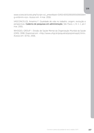 U4
217
Conceitos e práticas da qualidade de vida no trabalho (QVT)
www.scielo.br/scielo.php?script=sci_arttext&pid=S1415-65552001000100010&ln
g=en&nrm=iso>. Acesso em: 4 mar. 2016.
VASCONCELOS, Anselmo F. Qualidade de vida no trabalho: origem, evolução e
perspectivas. Caderno de pesquisas em administração, São Paulo, v. 8, n. 1, jan./
mar. 2001.
WHOQOL GROUP – Divisão de Saúde Mental da Organização Mundial da Saúde
(OMS). 1998. Disponível em: <http://www.ufrgs.br/psiquiatria/psiq/whoqol1.html>.
Acesso em: 10 fev. 2016.
 