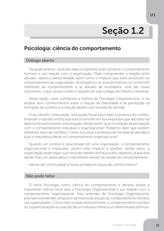 O Indivíduo e a Sociedade
U1
21
Seção 1.2
Psicologia: ciência do comportamento
Diálogo aberto
Na seção anterior, você percebeu a importância de conhecer o comportamento
humano e sua relação com a organização. Pôde compreender a relação entre
atitudes, valores e personalidade assim como o impacto que estes provocam no
comportamento da organização. Acompanhou os acontecimentos na UniformeZ
referentes ao comportamento e às atitudes de Auxiliadora, uma das novas
costureiras, o que causou ruídos e reações de suas colegas de trabalho veteranas.
Nesta seção, você conhecerá a história da Psicologia Organizacional, e vai
ampliar seus conhecimentos sobre a relação da diversidade e da percepção na
formação de conflitos e a relação destes com tomada de decisão.
O seu desafio, nesta seção, será ajudar Paula a perceber a presença do conflito,
entender o tipo de conflito que está ocorrendo em sua empresa e que decisões ela
deve tomar para resolver esta situação. Sendo assim, qual é a relação da percepção
com o comportamento individual e organizacional? Podemos dizer que existem
diferentes tipos de conflitos? Como funciona o processo de tomada de decisão e
qual a importância deste no comportamento organizacional?
Quando um conflito é solucionado em uma organização, o comportamento
organizacional é impactado, porém esse impacto é positivo. Sendo assim, a
organização pode seguir sua rotina de trabalho em busca dos objetivos, já que está
dando mais um passo para o crescimento através do estudo do comportamento.
Vamos dar continuidade à nossa jornada em busca do conhecimento?
Não pode faltar
O tema Psicologia como ciência do comportamento é deveras amplo e
importante. Vamos focar aqui a Psicologia Organizacional e sua relação com o
comportamento organizacional. Para entender de Psicologia Organizacional,
precisamos entender um pouco da história do estudo do comportamento humano
nas organizações. Como mencionado anteriormente, o comportamento humano
diz respeito às ações ou reações de um indivíduo frente a um determinado estímulo.
 