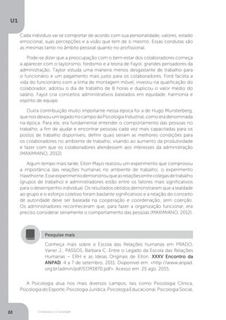O Indivíduo e a Sociedade
U1
22
Cada indivíduo vai se comportar de acordo com sua personalidade, valores, estado
emocional, suas percepções e a visão que tem de si mesmo. Essas condutas são
as mesmas tanto no âmbito pessoal quanto no profissional.
Pode-se dizer que a preocupação com o bem-estar dos colaboradores começa
a aparecer com o taylorismo, fordismo e a teoria de Fayol, grandes pensadores da
administração. Taylor estuda uma maneira menos desgastante de trabalho para
o funcionário e um pagamento mais justo para os colaboradores. Ford facilita a
vida do funcionário com a linha de montagem móvel, investiu na qualificação do
colaborador, adotou o dia de trabalho de 8 horas e duplicou o valor médio do
salário. Fayol cria conceitos administrativos baseados em equidade, harmonia e
espírito de equipe.
Outra contribuição muito importante nessa época foi a de Hugo Munsterberg,
quenosdeixouumlegadonocampodaPsicologiaIndustrial,comoeradenominada
na época. Para ele, era fundamental entender o comportamento das pessoas no
trabalho, a fim de ajudar e encontrar pessoas cada vez mais capacitadas para os
postos de trabalho disponíveis, definir quais seriam as melhores condições para
os colaboradores no ambiente de trabalho, visando ao aumento da produtividade
e fazer com que os colaboradores atendessem aos interesses da administração
(MAXIMIANO, 2012).
Algum tempo mais tarde, Elton Mayo realizou um experimento que comprovou
a importância das relações humanas no ambiente de trabalho, o experimento
Hawthorne.Esseexperimentodemonstrouqueasrelaçõesentrecolegasdetrabalho
(grupos de trabalho) e administradores estão entre os fatores mais significativos
para o desempenho individual. Os resultados obtidos demonstraram que a lealdade
ao grupo e o esforço coletivo foram bastante significativos e a relação do conceito
de autoridade deve ser baseada na cooperação e coordenação, sem coerção.
Os administradores reconheceram que, para fazer a organização funcionar, era
preciso considerar seriamente o comportamento das pessoas (MAXIMIANO, 2012).
Conheça mais sobre a Escola das Relações humanas em PRADO,
Vaner J.; PASSOS, Bárbara C. Entre o Legado da Escola das Relações
Humanas – ERH e as Ideias Originais de Elton. XXXV Encontro da
ANPAD. 4 a 7 de setembro, 2011. Disponível em: <http://www.anpad.
org.br/admin/pdf/EOR1870.pdf>. Acesso em: 25 ago. 2015.
Pesquise mais
A Psicologia atua nos mais diversos campos, tais como Psicologia Clínica,
Psicologia do Esporte, Psicologia Jurídica, Psicologia Educacional, Psicologia Social,
 