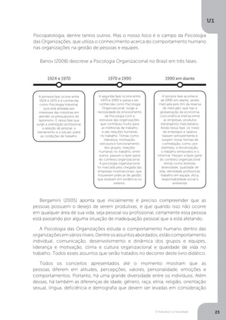 O Indivíduo e a Sociedade
U1
23
Psicopatologia, dentre tantos outros. Mas o nosso foco é o campo da Psicologia
das Organizações, que utiliza o conhecimento acerca do comportamento humano
nas organizações na gestão de pessoas e equipes.
Banov (2008) descreve a Psicologia Organizacional no Brasil em três fases.
1924 e 1970
A primeira fase ocorre entre
1924 e 1970 e é conhecida
como Psicologia Industrial,
pois está atrelada aos
interesses das indústrias em
atender os pressupostos do
taylorismo. É nessa fase que
surge a orientação profissional,
a seleção de pessoal, o
treinamento e o estudo sobre
as condições de trabalho.
1970 e 1990
A terceira fase acontece
de 1990 em diante, sendo
marcada pelo fim da reserva
de mercado, que traz a
globalização da economia,
concorrência intensa entre
as empresas, produtos
estrangeiros mais baratos.
Ainda nessa fase, os níveis
de empregos e salários
baixam sensivelmente e
surgem novas formas de
contratação, como, por
exemplo, a terceirização,
o trabalho temporário e o
informal. Passam a fazer parte
do contexto organizacional
temas como estresse,
diversidade, qualidade de
vida, identidade profissional,
trabalho em equipe, ética,
responsabilidade social e
ambiental.
1990 em diante
A segunda fase ocorre entre
1970 e 1990 e passa a ser
conhecida como Psicologia
Organizacional. Surge a
necessidade do envolvimento
da Psicologia com a
estrutura das organizações,
que contribuiu muito para
as melhorias de trabalho
e das relações humanas
no trabalho. Temas como
liderança, motivação,
estrutura e funcionamento
dos grupos, relações
humanas no trabalho, entre
outros, passam a fazer parte
do contexto organizacional.
A psicologia organizacional
foi marcada pela chegada das
empresas multinacionais, que
trouxeram práticas de gestão
que estavam em evidência no
exterior.
Bergamini (2005) aponta que inicialmente é preciso compreender que as
pessoas possuem o desejo de serem produtivas; e que quando isso não ocorre
em qualquer área de sua vida, seja pessoal ou profissional, certamente essa pessoa
está passando por alguma situação de inadequação pessoal que a está afetando.
A Psicologia das Organizações estuda o comportamento humano dentro das
organizaçõesemváriosníveis.Dentreosassuntosabordados,estãocomportamento
individual, comunicação, desenvolvimento e dinâmica dos grupos e equipes,
liderança e motivação, clima e cultura organizacional e qualidade de vida no
trabalho. Todos esses assuntos que serão tratados no decorrer deste livro didático.
Todos os conceitos apresentados até o momento mostram que as
pessoas diferem em atitudes, percepções, valores, personalidade, emoções e
comportamentos. Portanto, há uma grande diversidade entre os indivíduos. Além
dessas, há também as diferenças de idade, gênero, raça, etnia, religião, orientação
sexual, língua, deficiência e demografia que devem ser levadas em consideração
 
