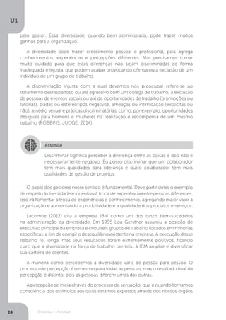 O Indivíduo e a Sociedade
U1
24
pelo gestor. Essa diversidade, quando bem administrada, pode trazer muitos
ganhos para a organização.
A diversidade pode trazer crescimento pessoal e profissional, pois agrega
conhecimentos, experiências e percepções diferentes. Mas precisamos tomar
muito cuidado para que estas diferenças não sejam discriminadas de forma
inadequada e injusta, que podem acabar provocando ofensa ou a exclusão de um
indivíduo de um grupo de trabalho.
A discriminação injusta com a qual devemos nos preocupar refere-se ao
tratamento desrespeitoso ou até agressivo com um colega de trabalho, à exclusão
de pessoas de eventos sociais ou até de oportunidades de trabalho (promoções ou
tutorias), piadas ou estereótipos negativos, ameaças ou intimidação (explícitas ou
não), assédio sexual e práticas discriminatórias, como, por exemplo, oportunidades
desiguais para homens e mulheres na realização e recompensa de um mesmo
trabalho (ROBBINS; JUDGE, 2014).
Assimile
Discriminar significa perceber a diferença entre as coisas e isso não é
necessariamente negativo. Eu posso discriminar que um colaborador
tem mais qualidades para liderança e outro colaborador tem mais
qualidades de gestão de projetos.
O papel dos gestores nesse sentido é fundamental. Deve partir deles o exemplo
de respeito à diversidade e incentivo à troca de experiência entre pessoas diferentes.
Isso irá fomentar a troca de experiências e conhecimento, agregando maior valor à
organização e aumentando a produtividade e a qualidade dos produtos e serviços.
Lacombe (2012) cita a empresa IBM como um dos casos bem-sucedidos
na administração da diversidade. Em 1995 Lou Gerstner assumiu a posição de
executivo principal da empresa e criou seis grupos de trabalho focados em minorias
específicas, a fim de corrigir o desequilíbrio existente na empresa. A execução desse
trabalho foi longa, mas seus resultados foram extremamente positivos, ficando
claro que a diversidade na força de trabalho permitiu à IBM ampliar e diversificar
sua carteira de clientes.
A maneira como percebemos a diversidade varia de pessoa para pessoa. O
processo de percepção é o mesmo para todas as pessoas, mas o resultado final da
percepção é distinto, pois as pessoas diferem umas das outras.
A percepção se inicia através do processo de sensação, que é quando tomamos
consciência dos estímulos aos quais estamos expostos através dos nossos órgãos
 