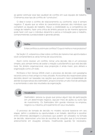 O Indivíduo e a Sociedade
U1
27
ao gestor estimular esse tipo saudável de conflito em suas equipes de trabalho.
Chamamos esse tipo de conflito de “construtivo”.
O ideal é evitar o conflito de relacionamento ou confronto; esse é sempre
negativo. É aquele que se refere às características pessoais dos indivíduos que
compõem as equipes de trabalho. Atacar a credibilidade ou a competência do
colega de trabalho, fazer uma crítica de âmbito pessoal ou de maneira agressiva
pode fazer com que o indivíduo desanime e perca a motivação para o trabalho,
comprometendo a produtividade e gerando perdas.
Evitar conflitos ou estimular conflitos? O que é melhor e mais produtivo?
Reflita
Na Seção 1.3, voltaremos a falar sobre conflitos de maneira mais aprofundada e
você compreenderá as várias formas de solucioná-los.
Assim como resolver um conflito, tomar uma decisão não é um processo
simples, pois sempre temos de avaliar a relação custo/benefício que esta decisão
trará. No âmbito organizacional, essa proporção é ainda maior, pois afetará a
organização como um todo.
McShane e Von Glinow (2014) citam o processo de decisão com paradigma
racional como o mais antigo e o mais utilizado. As escolhas dos responsáveis pelas
decisões devem ser baseadas nas opções que possuem maior probabilidade de
atender às expectativas dos stakholders, proporcionando um alto nível de satisfação
e aumentando o valor dos resultados da organização.
Stakholders: pessoa ou grupo que possui algum tipo de participação
em um determinado negócio, seja por meio de ações ou outro tipo
de investimento. Os Stakholders têm grande interesse na empresa,
negócio ou indústria, principalmente em seus resultados.
Vocabulário
O processo de tomada de decisão no modelo racional baseia-se em seis
etapas: definir o problema ou oportunidade a ser tratado; identificar e escolher
entre diferentes abordagens e processos que podem ser utilizados na tomada
de decisão; desenvolver uma lista de escolhas de soluções que já funcionaram
anteriormente em situações similares, modificando quando for necessário;
 